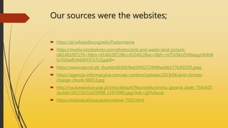 Our sources were the websites;
 https://pl.wikipedia.org/wiki/Pustynnienie
 https://media.istockphoto.com/photos/arid-and-waste-land-picture-
id614610072?k=6&m=614610072&s=612x612&w=0&h=sVTiUSKoDVNauyyHHkW
0xTKGwRUh6iEtFS7z7LQgak8=
 https://www.wprost.pl/_thumb/e6/b9/9e42945272949bacbb177b3025f3.jpeg
 https://agencja-informacyjna.com/wp-content/uploads/2019/06/arid-climate-
change-clouds-60013.jpg
 http://naukawpolsce.pap.pl/sites/default/files/styles/strona_glowna_slider_750x420
/public/201710/11670998_11670985.jpg?itok=JgYUGoxp
 https://eszkola.pl/wos/pustynnienie-7035.html
 