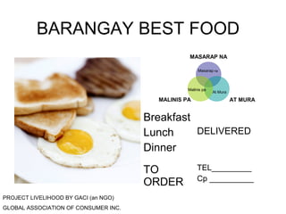 BARANGAY BEST FOOD 
MASARAP NA 
Masarap na 
Malinis pa At Mura 
MALINIS PA AT MURA 
Breakfast 
Lunch 
Dinner 
DELIVERED 
TO 
ORDER 
TEL_________ 
Cp __________ 
PROJECT LIVELIHOOD BY GACI (an NGO) 
GLOBAL ASSOCIATION OF CONSUMER INC. 

