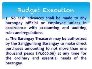 Budget Execution 
3. 
No 
cash 
advances 
shall 
be 
made 
to 
any 
barangay 
official 
or 
employee 
unless 
in 
accordance 
with 
accounting 
and 
auditing 
rules 
and 
regulations. 
4. 
The 
Barangay 
Treasurer 
may 
be 
authorized 
by 
the 
Sangguniang 
Barangay 
to 
make 
direct 
purchases 
amounting 
to 
not 
more 
than 
one 
thousand 
pesos 
(P1,000.00) 
at 
any 
time 
for 
the 
ordinary 
and 
essential 
needs 
of 
the 
barangay. 
 