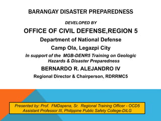 BARANGAY DISASTER PREPAREDNESS
DEVELOPED BY
OFFICE OF CIVIL DEFENSE,REGION 5
Department of National Defense
Camp Ola, Legazpi City
In support of the MGB-DENR5 Training on Geologic
Hazards & Disaster Preparedness
BERNARDO R. ALEJANDRO IV
Regional Director & Chairperson, RDRRMC5
Presented by: Prof. FMDapena, Sr. Regional Training Officer - OCD5
Assistant Professor III, Philippine Public Safety College-DILG
 