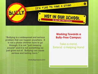 Working Towards a
Bully-Free Campus:
Take a stand,
Extend a Helping Hand
“Bullying is a widespread and serious
problem that can happen anywhere. It
is not a phase children have to go
through, it is not "just messing
around" and it is not something we
just grow out of. Bullying can cause
serious and lasting harm.”
-thebullyproject.com
 