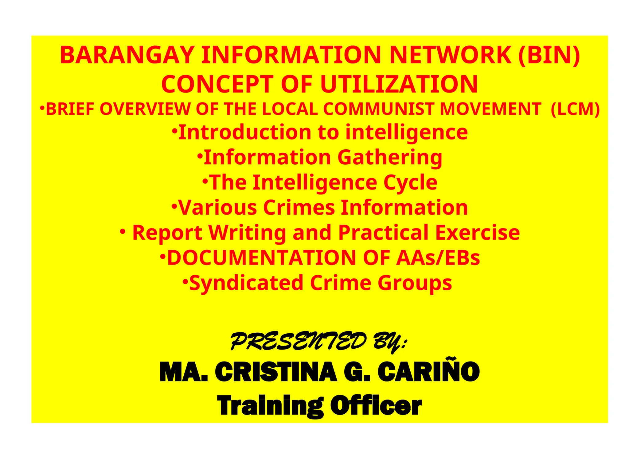 BARANGAY INFORMATION NETWORK (BIN)
CONCEPT OF UTILIZATION
•BRIEF OVERVIEW OF THE LOCAL COMMUNIST MOVEMENT (LCM)
•Introduction to intelligence
•Information Gathering
•The Intelligence Cycle
•Various Crimes Information
• Report Writing and Practical Exercise
•DOCUMENTATION OF AAs/EBs
•Syndicated Crime Groups
PRESENTED BY:
MA. CRISTINA G. CARIÑO
Training Officer
 