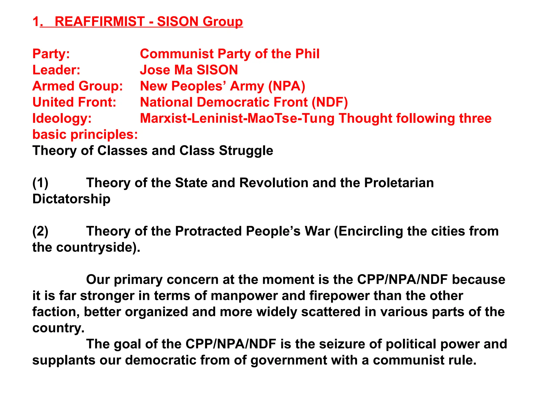 1. REAFFIRMIST - SISON Group
Party: Communist Party of the Phil
Leader: Jose Ma SISON
Armed Group: New Peoples’ Army (NPA)
United Front: National Democratic Front (NDF)
Ideology: Marxist-Leninist-MaoTse-Tung Thought following three
basic principles:
Theory of Classes and Class Struggle
(1) Theory of the State and Revolution and the Proletarian
Dictatorship
(2) Theory of the Protracted People’s War (Encircling the cities from
the countryside).
Our primary concern at the moment is the CPP/NPA/NDF because
it is far stronger in terms of manpower and firepower than the other
faction, better organized and more widely scattered in various parts of the
country.
The goal of the CPP/NPA/NDF is the seizure of political power and
supplants our democratic from of government with a communist rule.
 