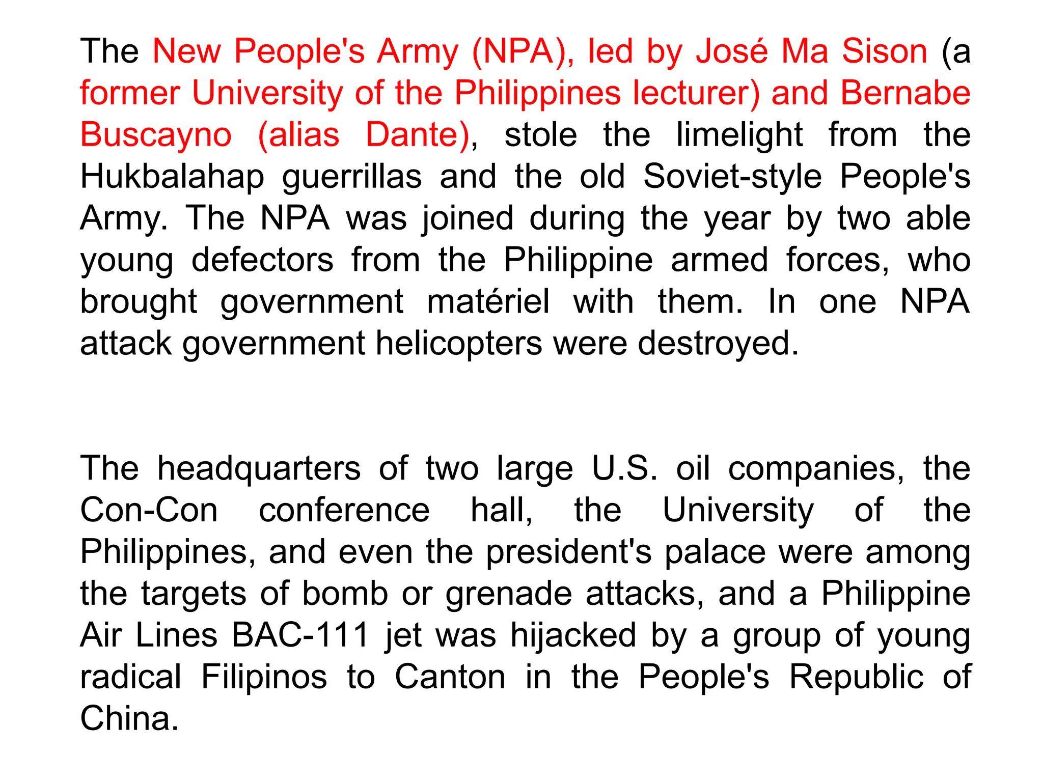 The New People's Army (NPA), led by José Ma Sison (a
former University of the Philippines lecturer) and Bernabe
Buscayno (alias Dante), stole the limelight from the
Hukbalahap guerrillas and the old Soviet-style People's
Army. The NPA was joined during the year by two able
young defectors from the Philippine armed forces, who
brought government matériel with them. In one NPA
attack government helicopters were destroyed.
The headquarters of two large U.S. oil companies, the
Con-Con conference hall, the University of the
Philippines, and even the president's palace were among
the targets of bomb or grenade attacks, and a Philippine
Air Lines BAC-111 jet was hijacked by a group of young
radical Filipinos to Canton in the People's Republic of
China.
 