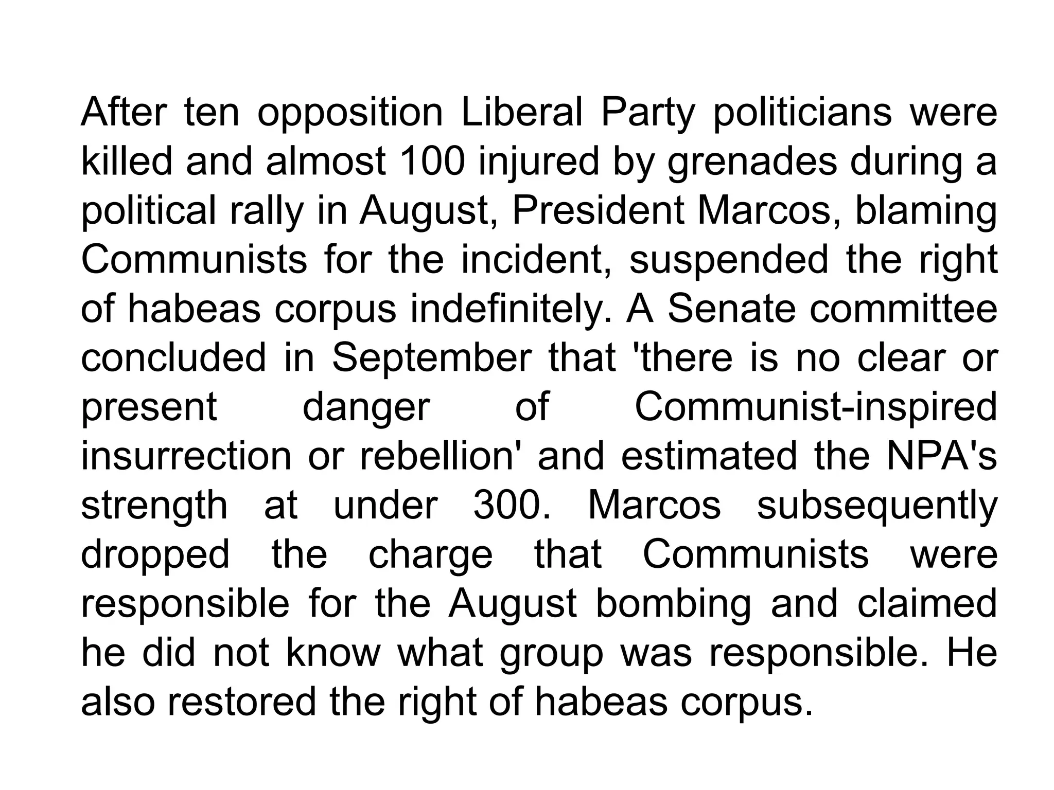 After ten opposition Liberal Party politicians were
killed and almost 100 injured by grenades during a
political rally in August, President Marcos, blaming
Communists for the incident, suspended the right
of habeas corpus indefinitely. A Senate committee
concluded in September that 'there is no clear or
present danger of Communist-inspired
insurrection or rebellion' and estimated the NPA's
strength at under 300. Marcos subsequently
dropped the charge that Communists were
responsible for the August bombing and claimed
he did not know what group was responsible. He
also restored the right of habeas corpus.
 