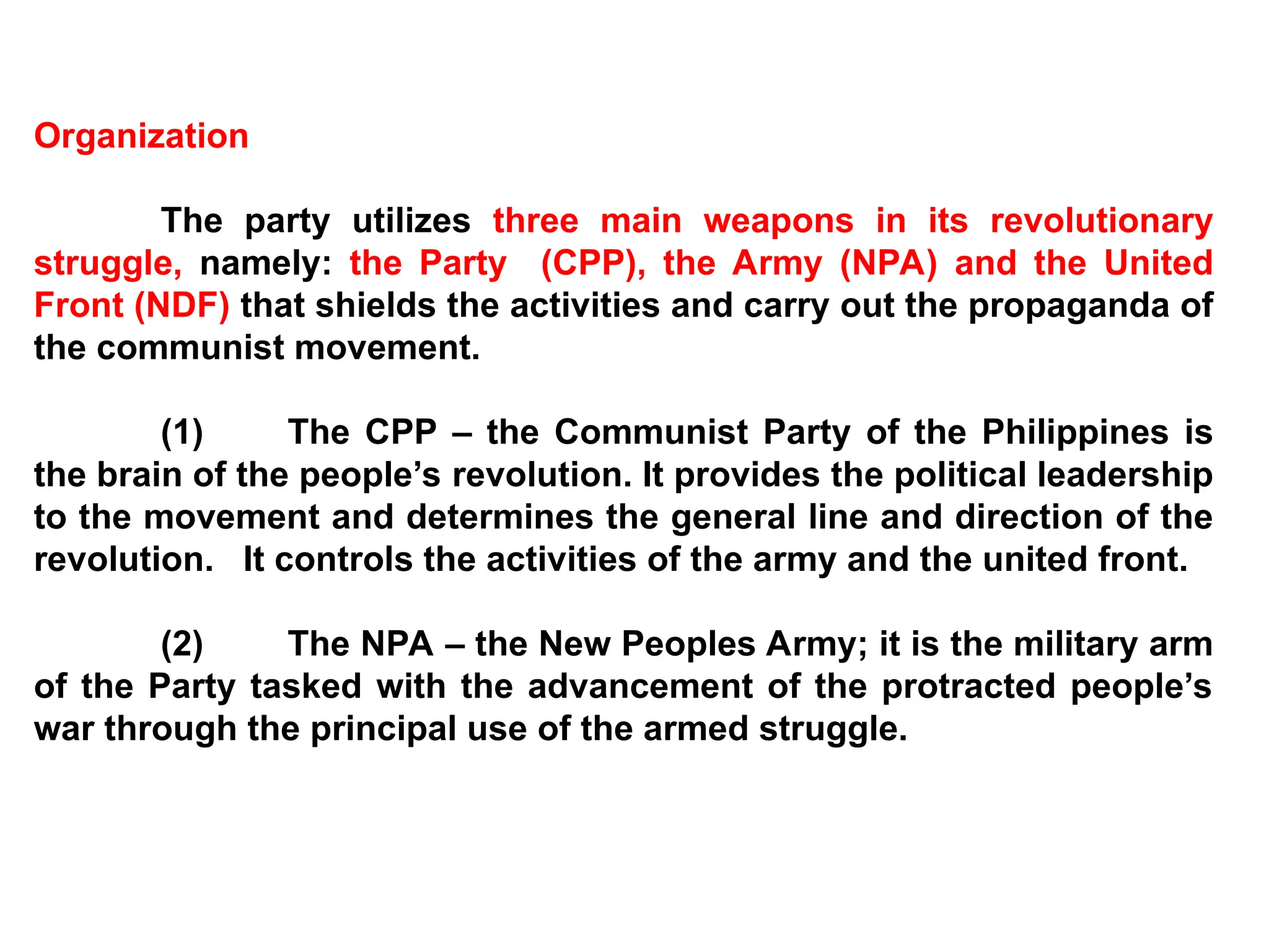 Organization
The party utilizes three main weapons in its revolutionary
struggle, namely: the Party (CPP), the Army (NPA) and the United
Front (NDF) that shields the activities and carry out the propaganda of
the communist movement.
(1) The CPP – the Communist Party of the Philippines is
the brain of the people’s revolution. It provides the political leadership
to the movement and determines the general line and direction of the
revolution. It controls the activities of the army and the united front.
(2) The NPA – the New Peoples Army; it is the military arm
of the Party tasked with the advancement of the protracted people’s
war through the principal use of the armed struggle.
 
