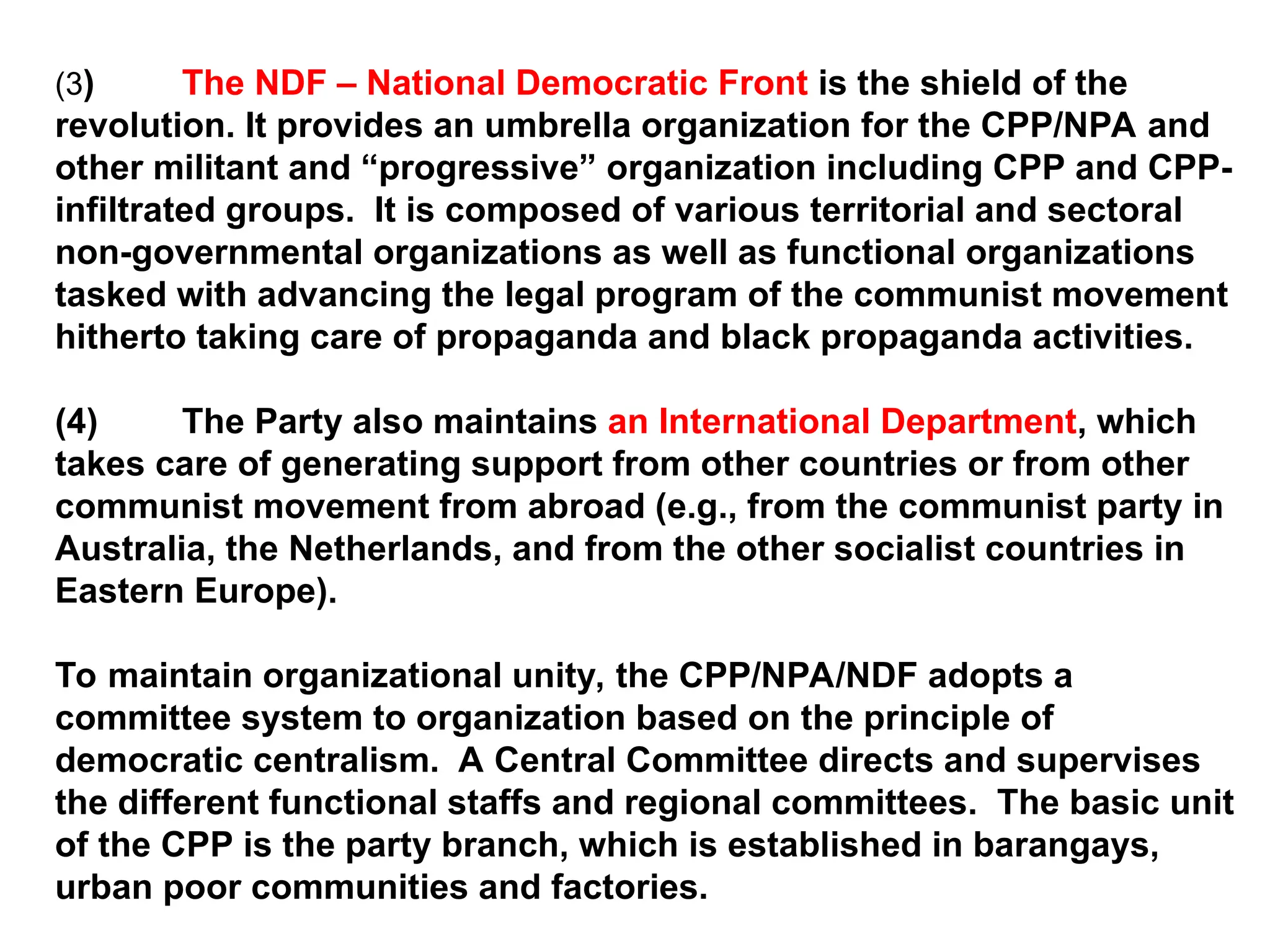 (3) The NDF – National Democratic Front is the shield of the
revolution. It provides an umbrella organization for the CPP/NPA and
other militant and “progressive” organization including CPP and CPP-
infiltrated groups. It is composed of various territorial and sectoral
non-governmental organizations as well as functional organizations
tasked with advancing the legal program of the communist movement
hitherto taking care of propaganda and black propaganda activities.
(4) The Party also maintains an International Department, which
takes care of generating support from other countries or from other
communist movement from abroad (e.g., from the communist party in
Australia, the Netherlands, and from the other socialist countries in
Eastern Europe).
To maintain organizational unity, the CPP/NPA/NDF adopts a
committee system to organization based on the principle of
democratic centralism. A Central Committee directs and supervises
the different functional staffs and regional committees. The basic unit
of the CPP is the party branch, which is established in barangays,
urban poor communities and factories.
 
