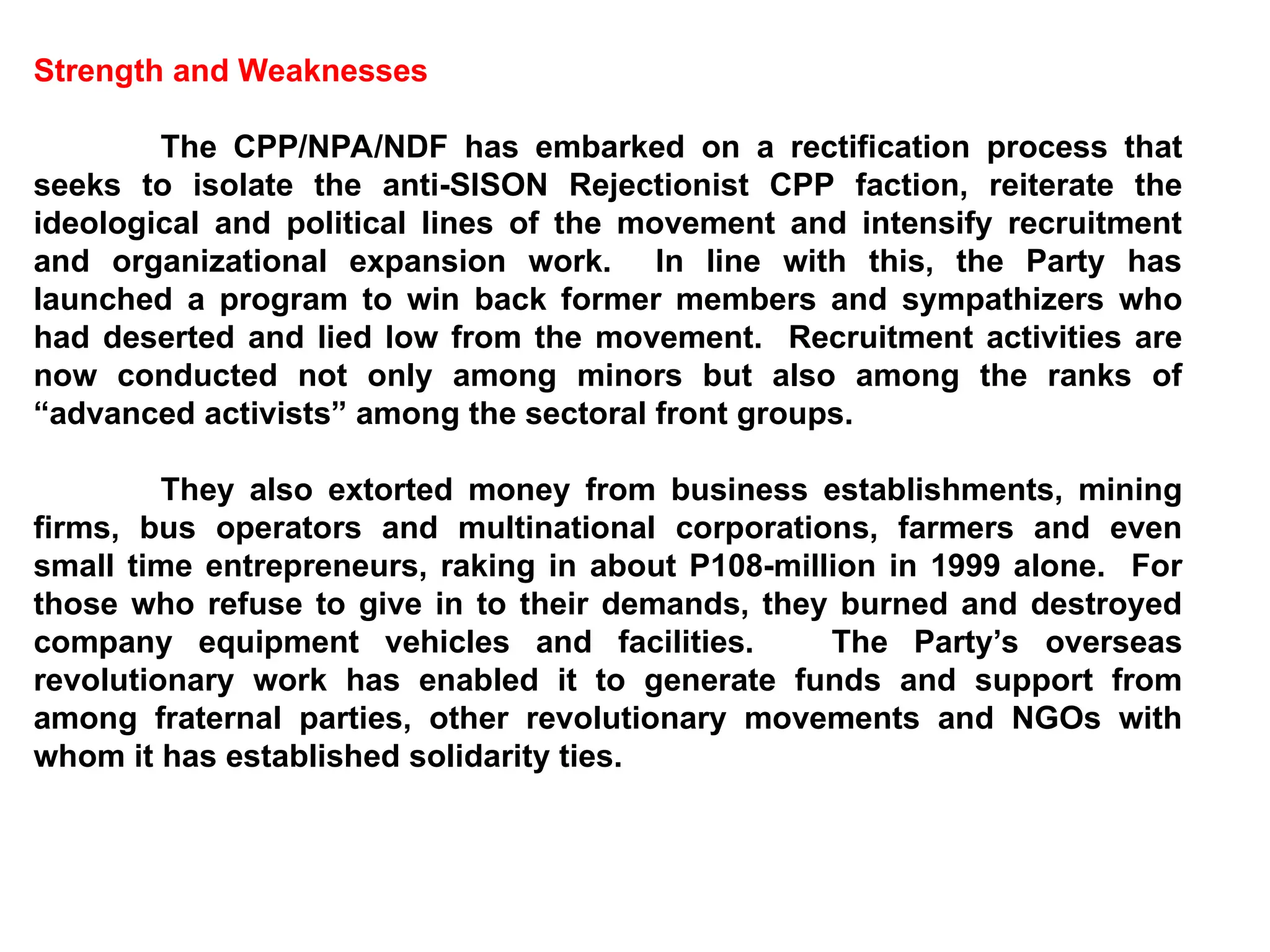 Strength and Weaknesses
The CPP/NPA/NDF has embarked on a rectification process that
seeks to isolate the anti-SISON Rejectionist CPP faction, reiterate the
ideological and political lines of the movement and intensify recruitment
and organizational expansion work. In line with this, the Party has
launched a program to win back former members and sympathizers who
had deserted and lied low from the movement. Recruitment activities are
now conducted not only among minors but also among the ranks of
“advanced activists” among the sectoral front groups.
They also extorted money from business establishments, mining
firms, bus operators and multinational corporations, farmers and even
small time entrepreneurs, raking in about P108-million in 1999 alone. For
those who refuse to give in to their demands, they burned and destroyed
company equipment vehicles and facilities. The Party’s overseas
revolutionary work has enabled it to generate funds and support from
among fraternal parties, other revolutionary movements and NGOs with
whom it has established solidarity ties.
 