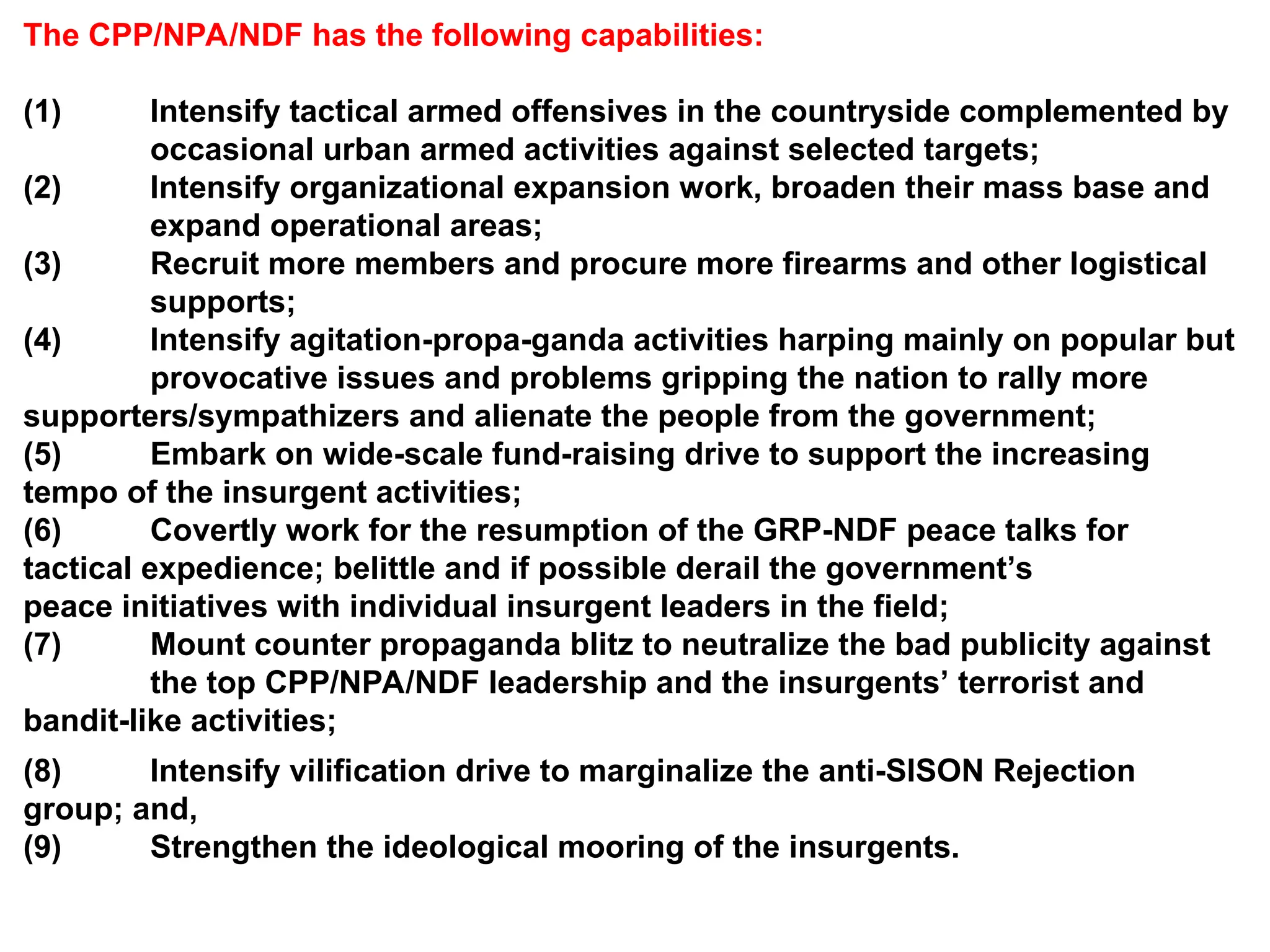 The CPP/NPA/NDF has the following capabilities:
(1) Intensify tactical armed offensives in the countryside complemented by
occasional urban armed activities against selected targets;
(2) Intensify organizational expansion work, broaden their mass base and
expand operational areas;
(3) Recruit more members and procure more firearms and other logistical
supports;
(4) Intensify agitation-propa-ganda activities harping mainly on popular but
provocative issues and problems gripping the nation to rally more
supporters/sympathizers and alienate the people from the government;
(5) Embark on wide-scale fund-raising drive to support the increasing
tempo of the insurgent activities;
(6) Covertly work for the resumption of the GRP-NDF peace talks for
tactical expedience; belittle and if possible derail the government’s
peace initiatives with individual insurgent leaders in the field;
(7) Mount counter propaganda blitz to neutralize the bad publicity against
the top CPP/NPA/NDF leadership and the insurgents’ terrorist and
bandit-like activities;
(8) Intensify vilification drive to marginalize the anti-SISON Rejection
group; and,
(9) Strengthen the ideological mooring of the insurgents.
 