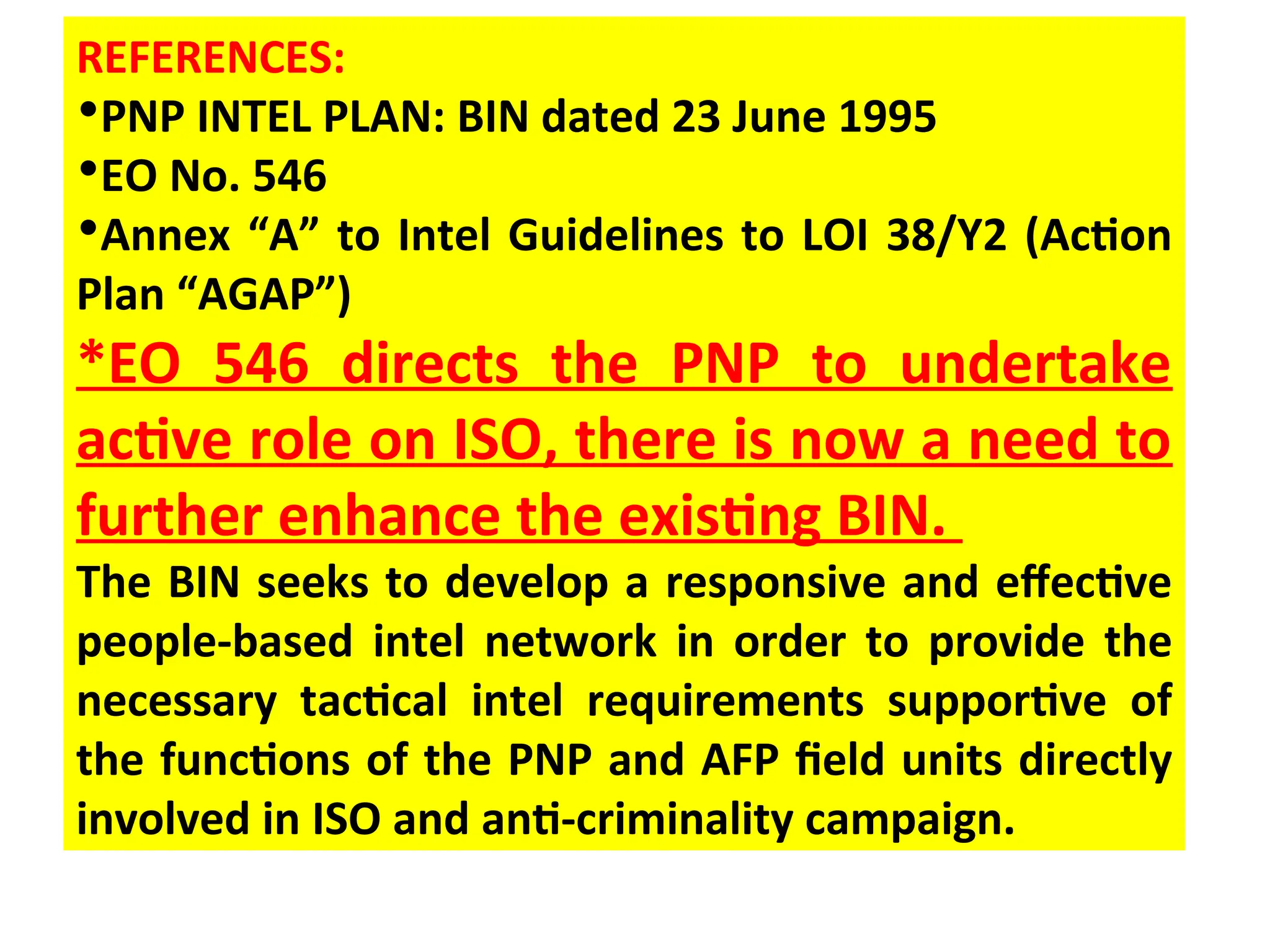 REFERENCES:
•PNP INTEL PLAN: BIN dated 23 June 1995
•EO No. 546
•Annex “A” to Intel Guidelines to LOI 38/Y2 (Action
Plan “AGAP”)
*EO 546 directs the PNP to undertake
active role on ISO, there is now a need to
further enhance the existing BIN.
The BIN seeks to develop a responsive and effective
people-based intel network in order to provide the
necessary tactical intel requirements supportive of
the functions of the PNP and AFP field units directly
involved in ISO and anti-criminality campaign.
 