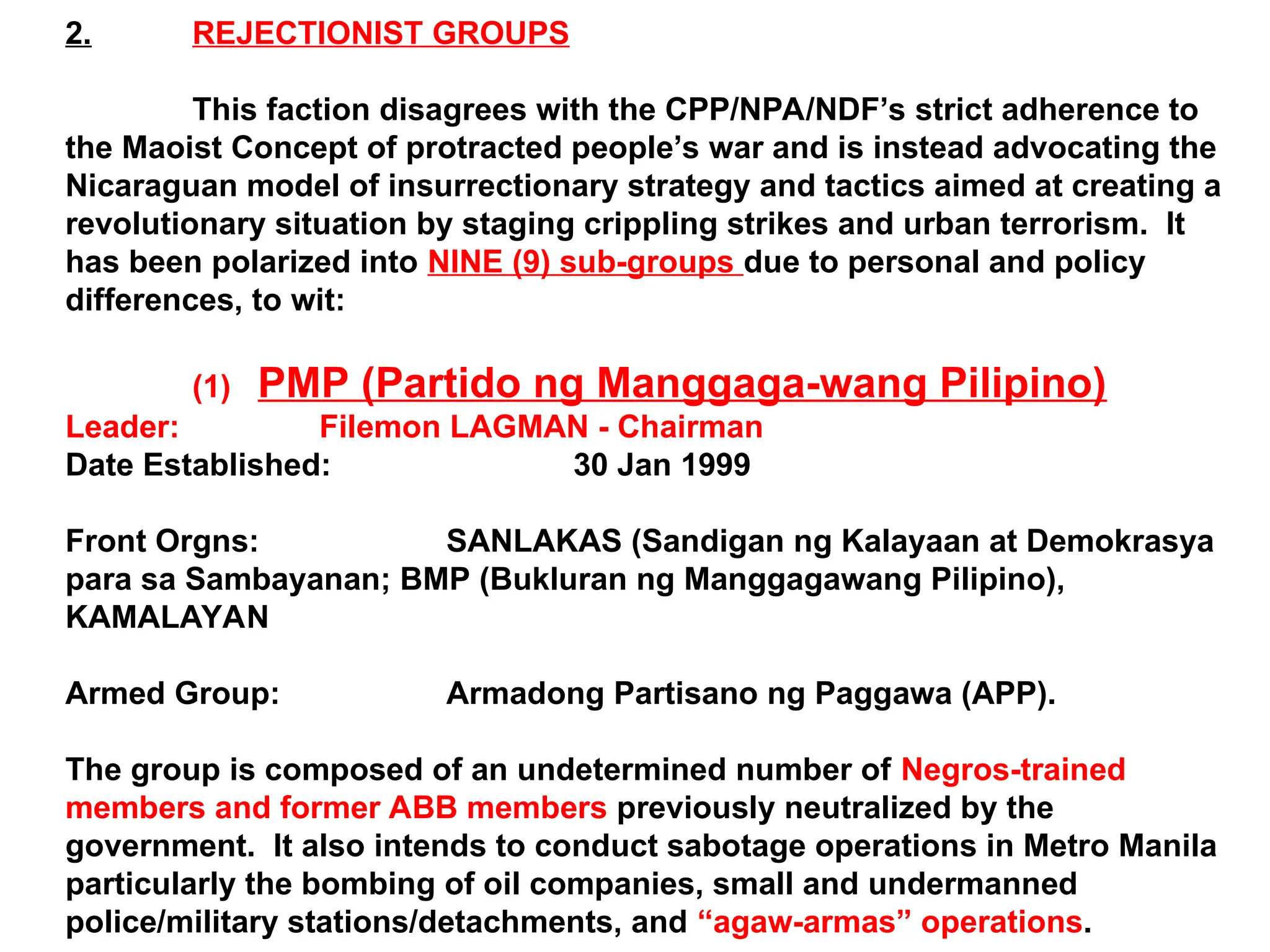 2. REJECTIONIST GROUPS
This faction disagrees with the CPP/NPA/NDF’s strict adherence to
the Maoist Concept of protracted people’s war and is instead advocating the
Nicaraguan model of insurrectionary strategy and tactics aimed at creating a
revolutionary situation by staging crippling strikes and urban terrorism. It
has been polarized into NINE (9) sub-groups due to personal and policy
differences, to wit:
(1) PMP (Partido ng Manggaga-wang Pilipino)
Leader: Filemon LAGMAN - Chairman
Date Established: 30 Jan 1999
Front Orgns: SANLAKAS (Sandigan ng Kalayaan at Demokrasya
para sa Sambayanan; BMP (Bukluran ng Manggagawang Pilipino),
KAMALAYAN
Armed Group: Armadong Partisano ng Paggawa (APP).
The group is composed of an undetermined number of Negros-trained
members and former ABB members previously neutralized by the
government. It also intends to conduct sabotage operations in Metro Manila
particularly the bombing of oil companies, small and undermanned
police/military stations/detachments, and “agaw-armas” operations.
 