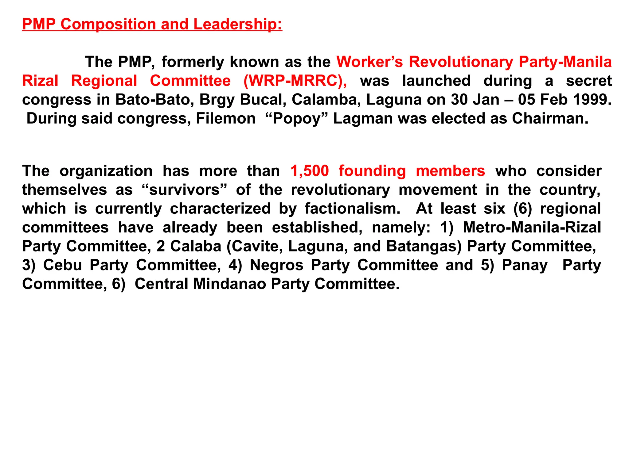 PMP Composition and Leadership:
The PMP, formerly known as the Worker’s Revolutionary Party-Manila
Rizal Regional Committee (WRP-MRRC), was launched during a secret
congress in Bato-Bato, Brgy Bucal, Calamba, Laguna on 30 Jan – 05 Feb 1999.
During said congress, Filemon “Popoy” Lagman was elected as Chairman.
The organization has more than 1,500 founding members who consider
themselves as “survivors” of the revolutionary movement in the country,
which is currently characterized by factionalism. At least six (6) regional
committees have already been established, namely: 1) Metro-Manila-Rizal
Party Committee, 2 Calaba (Cavite, Laguna, and Batangas) Party Committee,
3) Cebu Party Committee, 4) Negros Party Committee and 5) Panay Party
Committee, 6) Central Mindanao Party Committee.
 