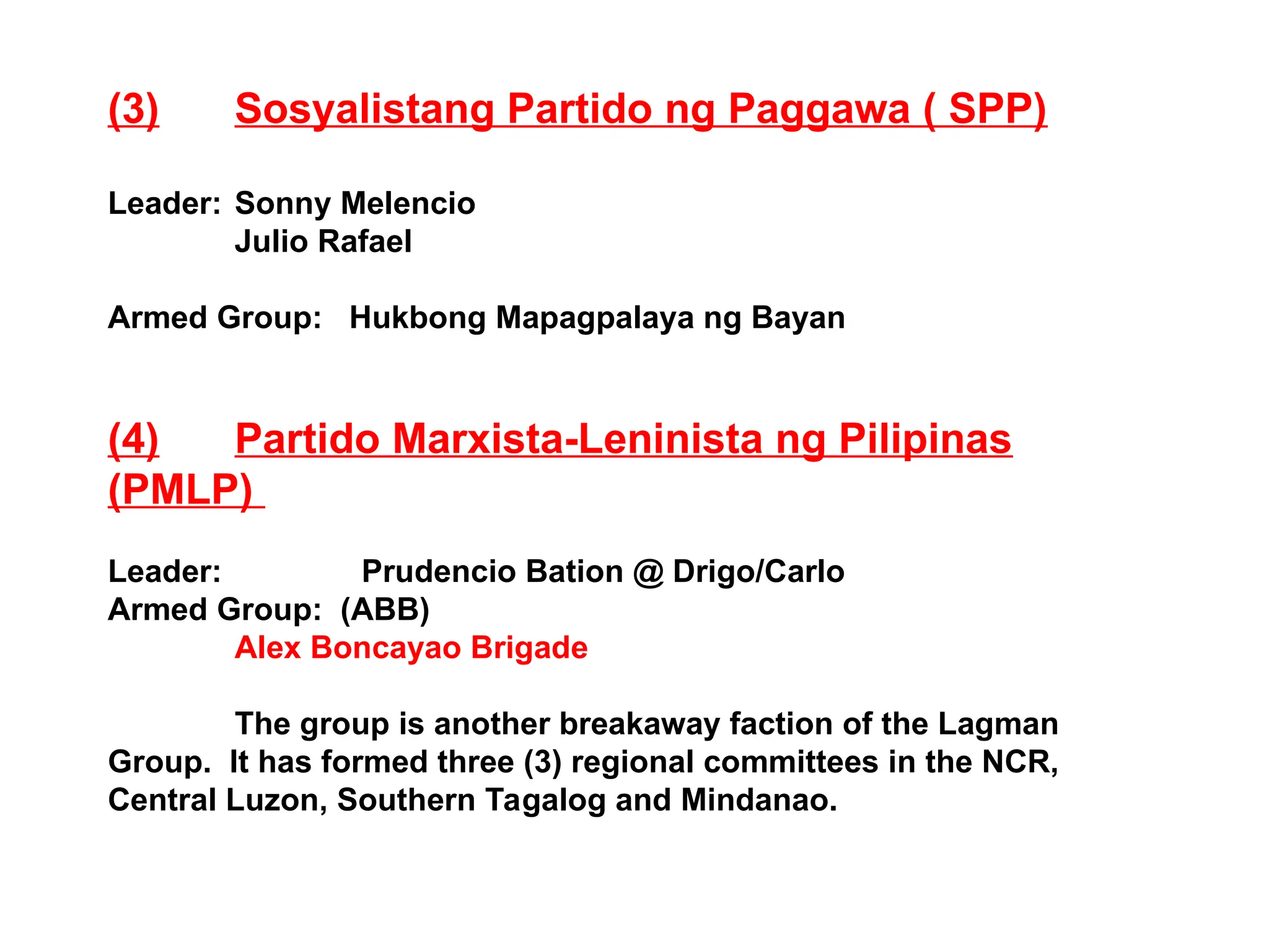 (3) Sosyalistang Partido ng Paggawa ( SPP)
Leader: Sonny Melencio
Julio Rafael
Armed Group: Hukbong Mapagpalaya ng Bayan
(4) Partido Marxista-Leninista ng Pilipinas
(PMLP)
Leader: Prudencio Bation @ Drigo/Carlo
Armed Group: (ABB)
Alex Boncayao Brigade
The group is another breakaway faction of the Lagman
Group. It has formed three (3) regional committees in the NCR,
Central Luzon, Southern Tagalog and Mindanao.
 