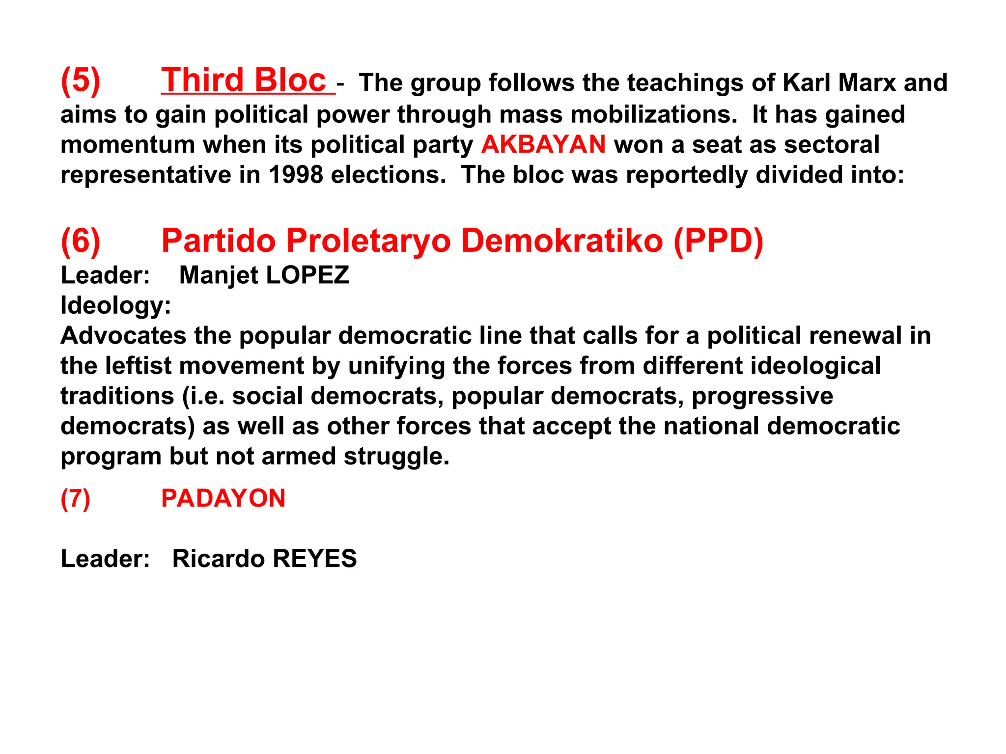 (5) Third Bloc - The group follows the teachings of Karl Marx and
aims to gain political power through mass mobilizations. It has gained
momentum when its political party AKBAYAN won a seat as sectoral
representative in 1998 elections. The bloc was reportedly divided into:
(6) Partido Proletaryo Demokratiko (PPD)
Leader: Manjet LOPEZ
Ideology:
Advocates the popular democratic line that calls for a political renewal in
the leftist movement by unifying the forces from different ideological
traditions (i.e. social democrats, popular democrats, progressive
democrats) as well as other forces that accept the national democratic
program but not armed struggle.
(7) PADAYON
Leader: Ricardo REYES
 