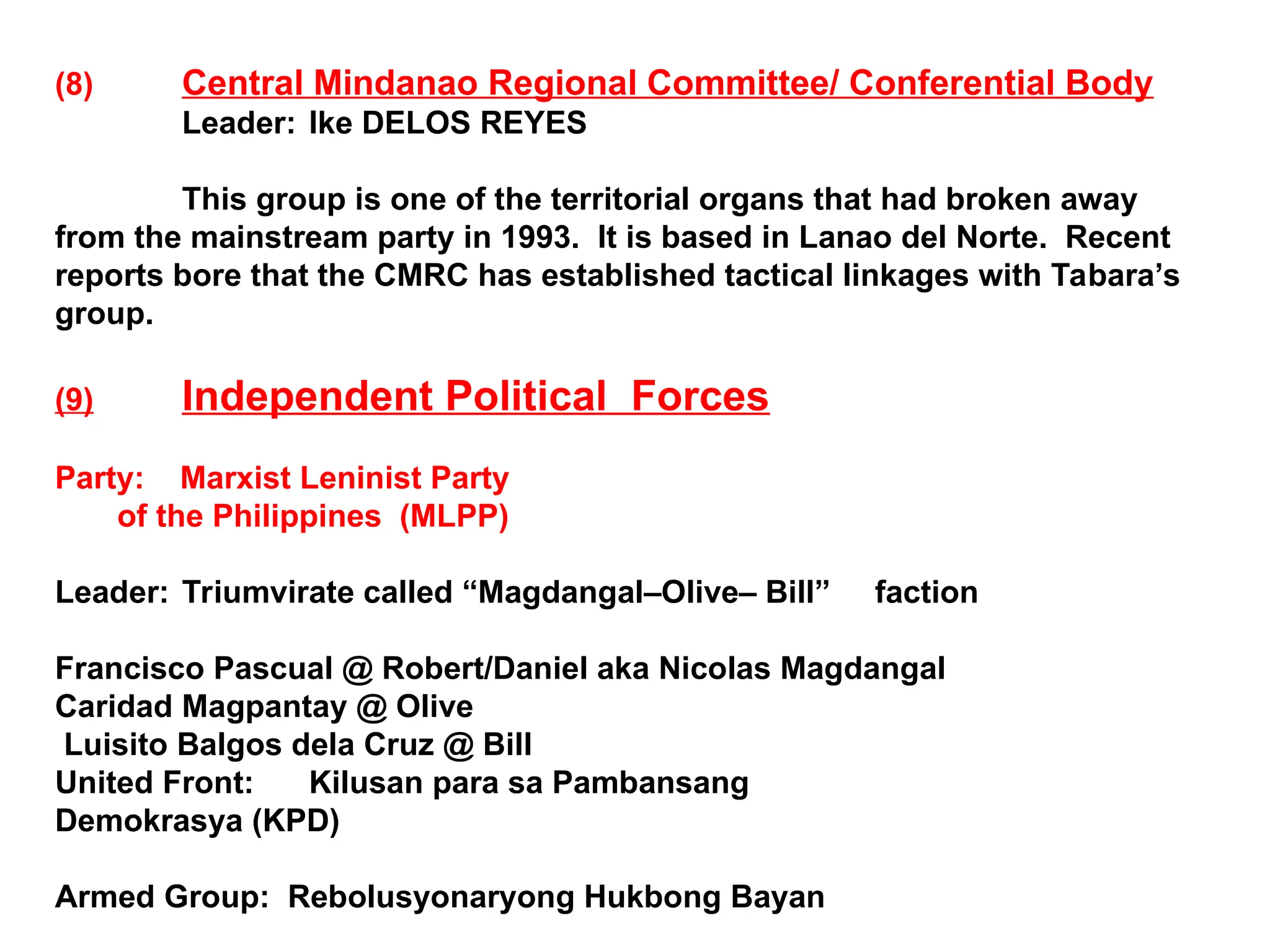 (8) Central Mindanao Regional Committee/ Conferential Body
Leader: Ike DELOS REYES
This group is one of the territorial organs that had broken away
from the mainstream party in 1993. It is based in Lanao del Norte. Recent
reports bore that the CMRC has established tactical linkages with Tabara’s
group.
(9) Independent Political Forces
Party: Marxist Leninist Party
of the Philippines (MLPP)
Leader: Triumvirate called “Magdangal–Olive– Bill” faction
Francisco Pascual @ Robert/Daniel aka Nicolas Magdangal
Caridad Magpantay @ Olive
Luisito Balgos dela Cruz @ Bill
United Front: Kilusan para sa Pambansang
Demokrasya (KPD)
Armed Group: Rebolusyonaryong Hukbong Bayan
 