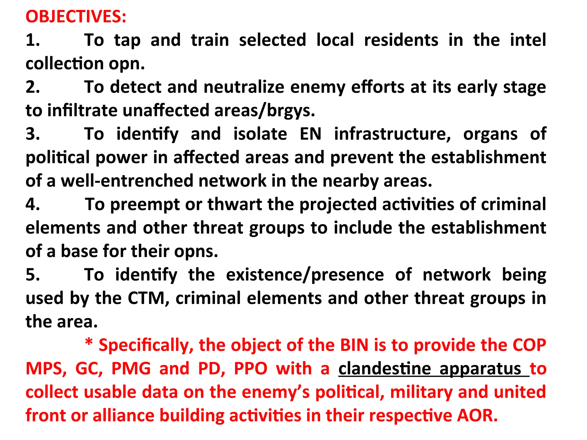 OBJECTIVES:
1. To tap and train selected local residents in the intel
collection opn.
2. To detect and neutralize enemy efforts at its early stage
to infiltrate unaffected areas/brgys.
3. To identify and isolate EN infrastructure, organs of
political power in affected areas and prevent the establishment
of a well-entrenched network in the nearby areas.
4. To preempt or thwart the projected activities of criminal
elements and other threat groups to include the establishment
of a base for their opns.
5. To identify the existence/presence of network being
used by the CTM, criminal elements and other threat groups in
the area.
* Specifically, the object of the BIN is to provide the COP
MPS, GC, PMG and PD, PPO with a clandestine apparatus to
collect usable data on the enemy’s political, military and united
front or alliance building activities in their respective AOR.
 
