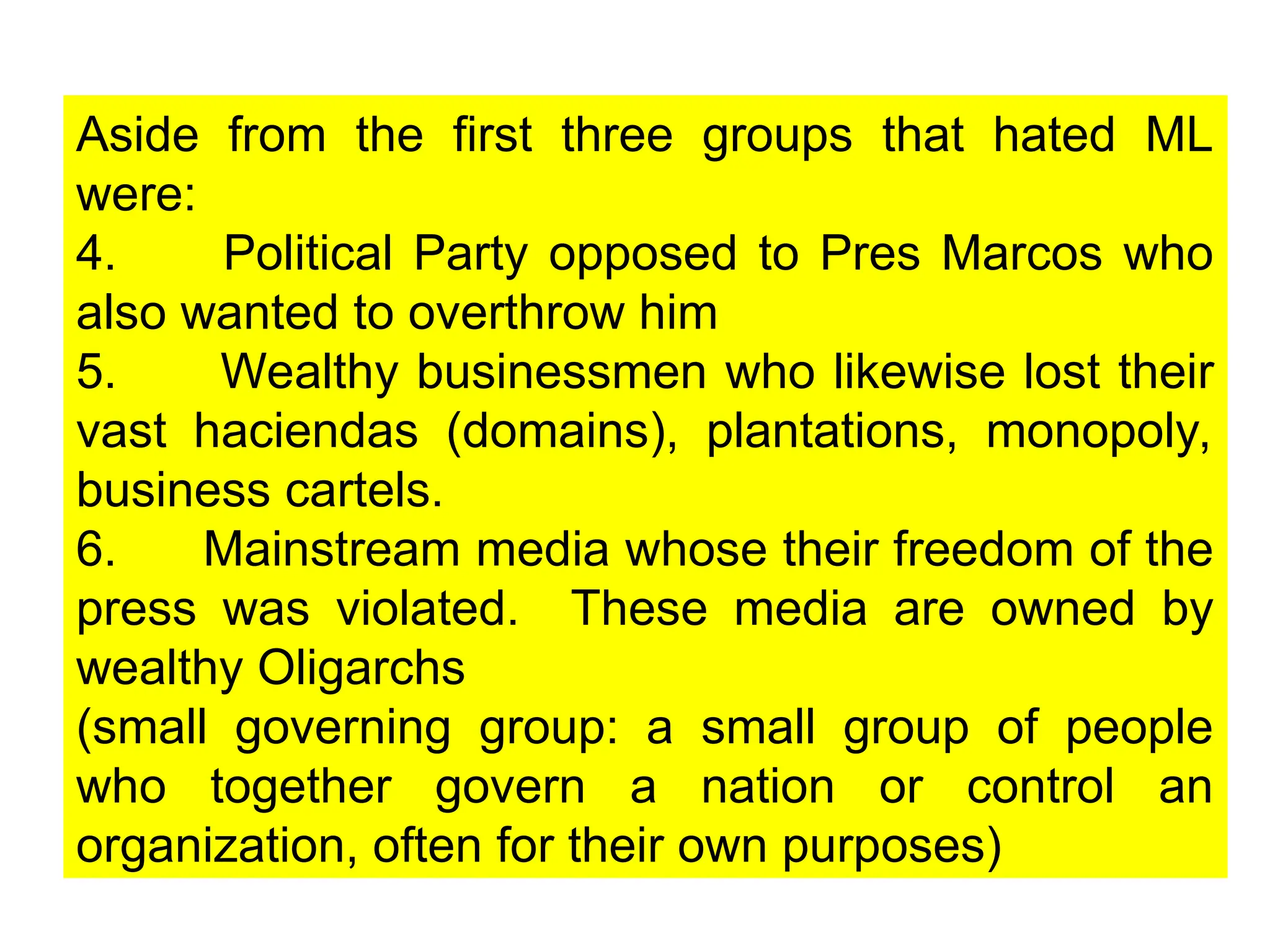 Aside from the first three groups that hated ML
were:
4. Political Party opposed to Pres Marcos who
also wanted to overthrow him
5. Wealthy businessmen who likewise lost their
vast haciendas (domains), plantations, monopoly,
business cartels.
6. Mainstream media whose their freedom of the
press was violated. These media are owned by
wealthy Oligarchs
(small governing group: a small group of people
who together govern a nation or control an
organization, often for their own purposes)
 