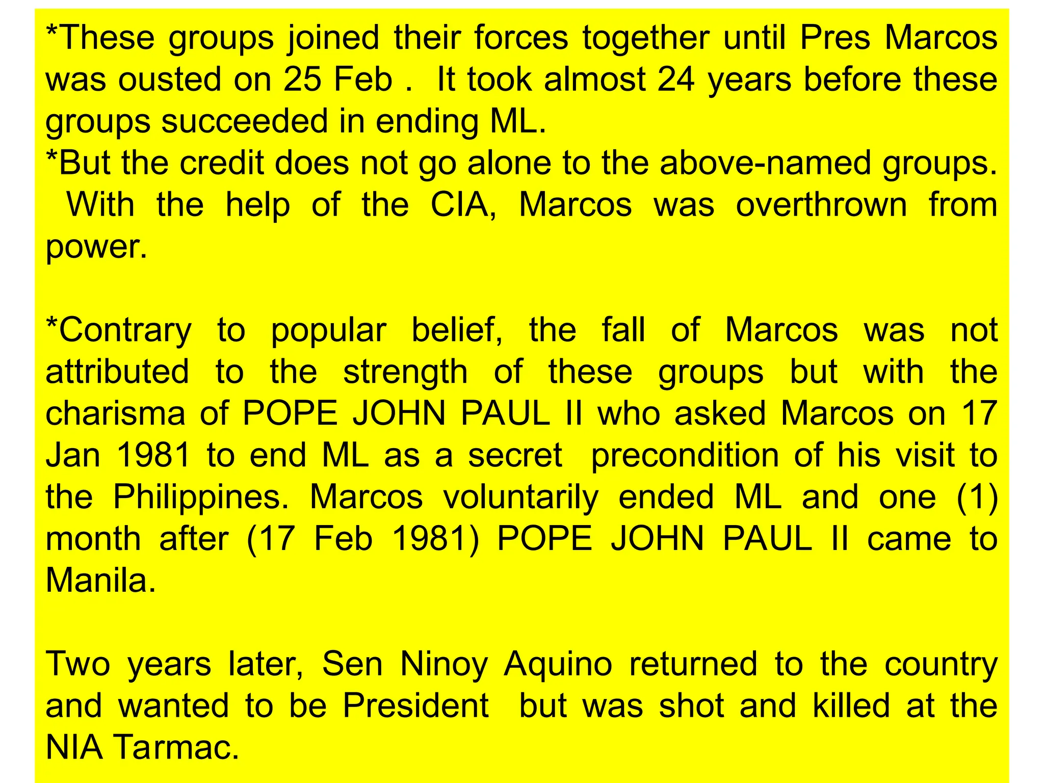 *These groups joined their forces together until Pres Marcos
was ousted on 25 Feb . It took almost 24 years before these
groups succeeded in ending ML.
*But the credit does not go alone to the above-named groups.
With the help of the CIA, Marcos was overthrown from
power.
*Contrary to popular belief, the fall of Marcos was not
attributed to the strength of these groups but with the
charisma of POPE JOHN PAUL II who asked Marcos on 17
Jan 1981 to end ML as a secret precondition of his visit to
the Philippines. Marcos voluntarily ended ML and one (1)
month after (17 Feb 1981) POPE JOHN PAUL II came to
Manila.
Two years later, Sen Ninoy Aquino returned to the country
and wanted to be President but was shot and killed at the
NIA Tarmac.
 