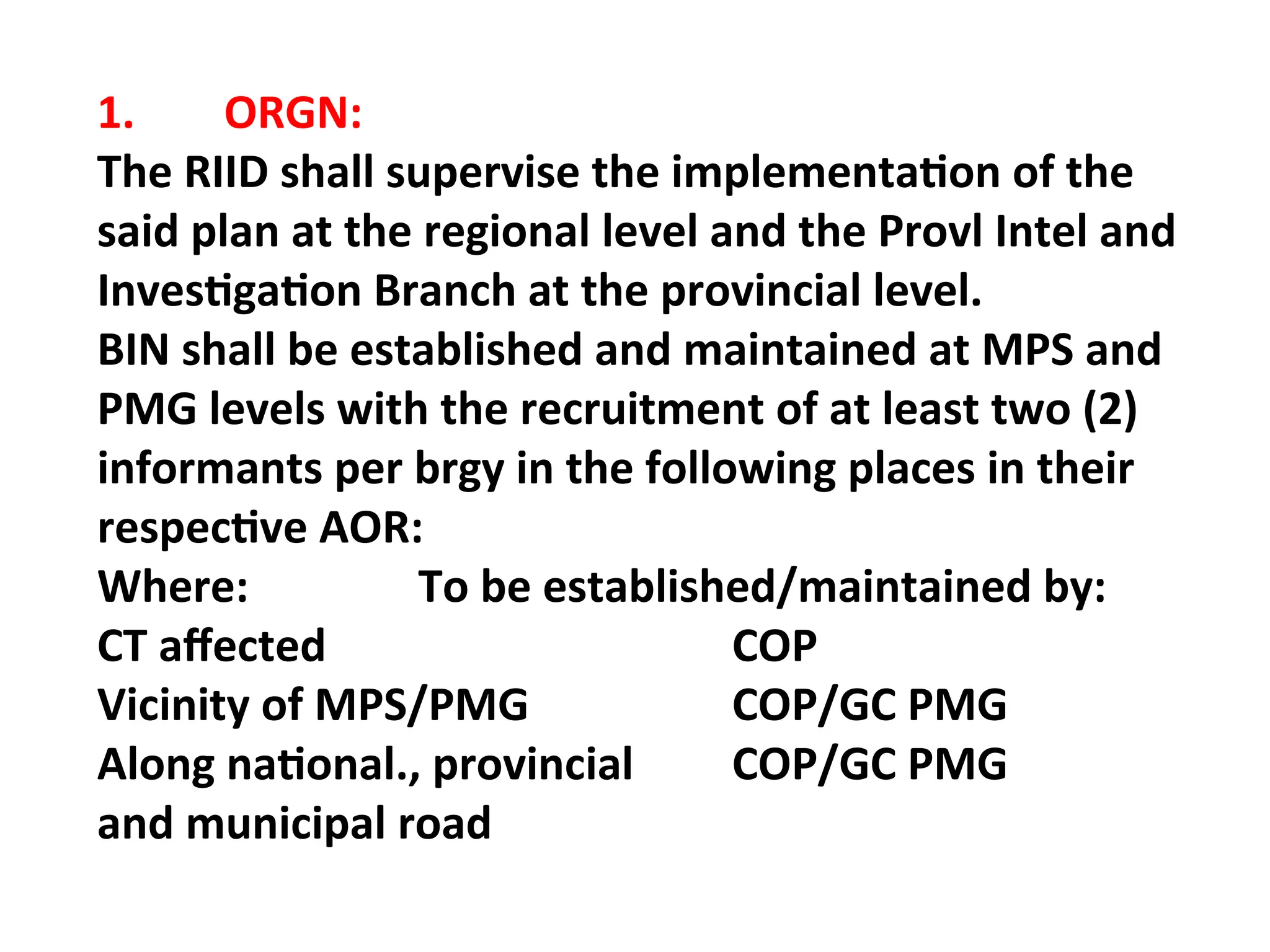 1. ORGN:
The RIID shall supervise the implementation of the
said plan at the regional level and the Provl Intel and
Investigation Branch at the provincial level.
BIN shall be established and maintained at MPS and
PMG levels with the recruitment of at least two (2)
informants per brgy in the following places in their
respective AOR:
Where: To be established/maintained by:
CT affected COP
Vicinity of MPS/PMG COP/GC PMG
Along national., provincial COP/GC PMG
and municipal road
 