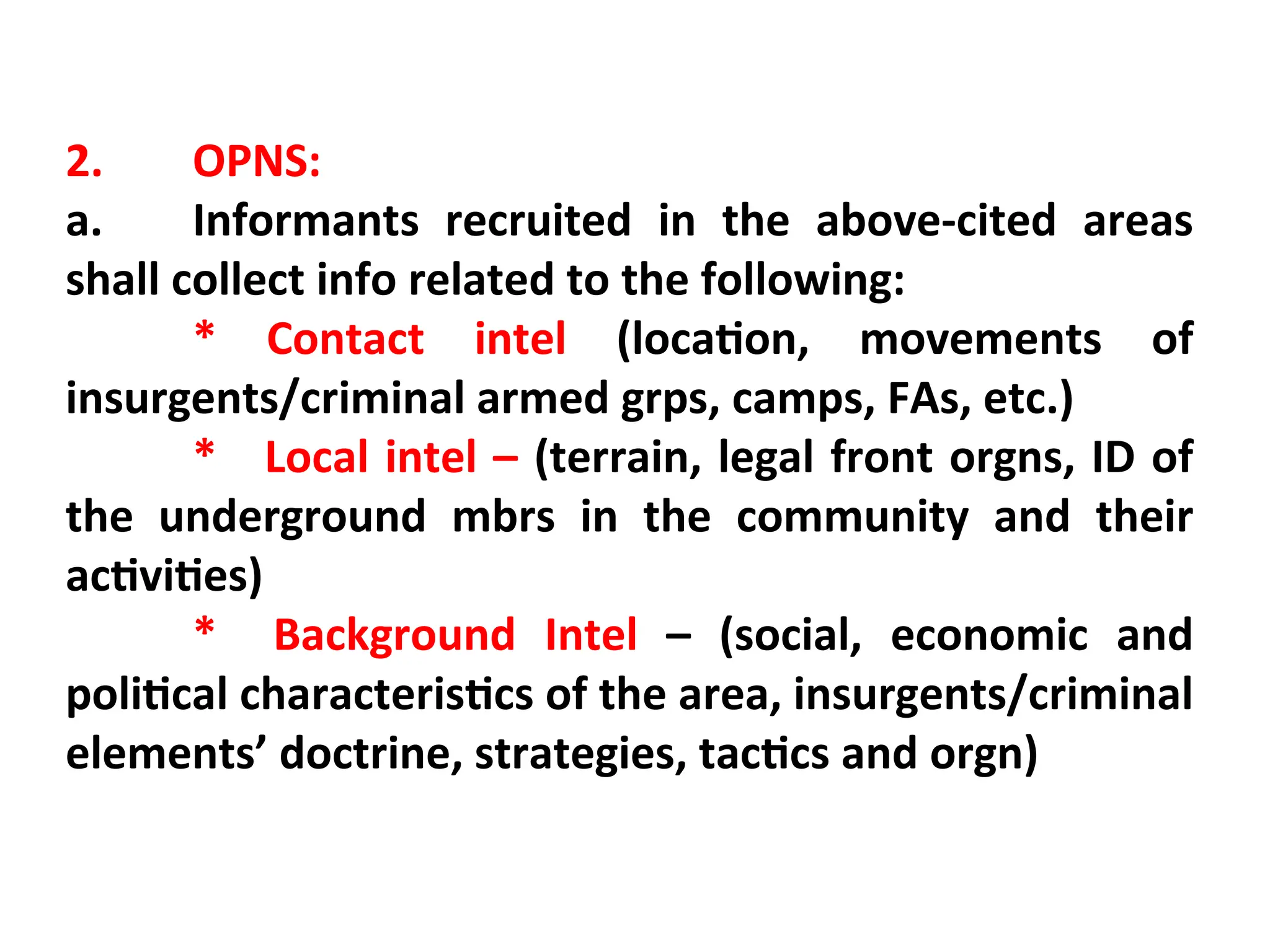 2. OPNS:
a. Informants recruited in the above-cited areas
shall collect info related to the following:
* Contact intel (location, movements of
insurgents/criminal armed grps, camps, FAs, etc.)
* Local intel – (terrain, legal front orgns, ID of
the underground mbrs in the community and their
activities)
* Background Intel – (social, economic and
political characteristics of the area, insurgents/criminal
elements’ doctrine, strategies, tactics and orgn)
 