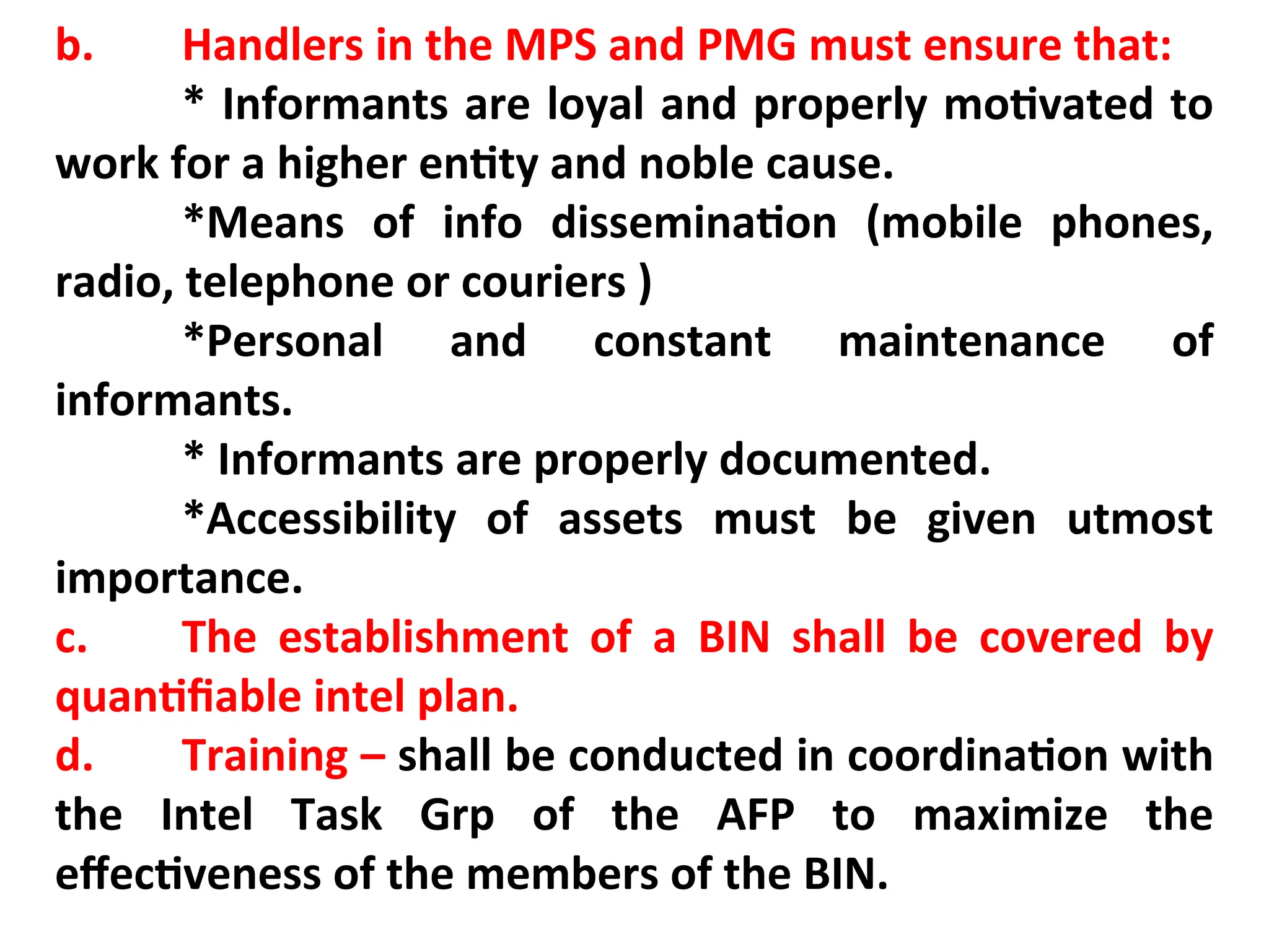 b. Handlers in the MPS and PMG must ensure that:
* Informants are loyal and properly motivated to
work for a higher entity and noble cause.
*Means of info dissemination (mobile phones,
radio, telephone or couriers )
*Personal and constant maintenance of
informants.
* Informants are properly documented.
*Accessibility of assets must be given utmost
importance.
c. The establishment of a BIN shall be covered by
quantifiable intel plan.
d. Training – shall be conducted in coordination with
the Intel Task Grp of the AFP to maximize the
effectiveness of the members of the BIN.
 