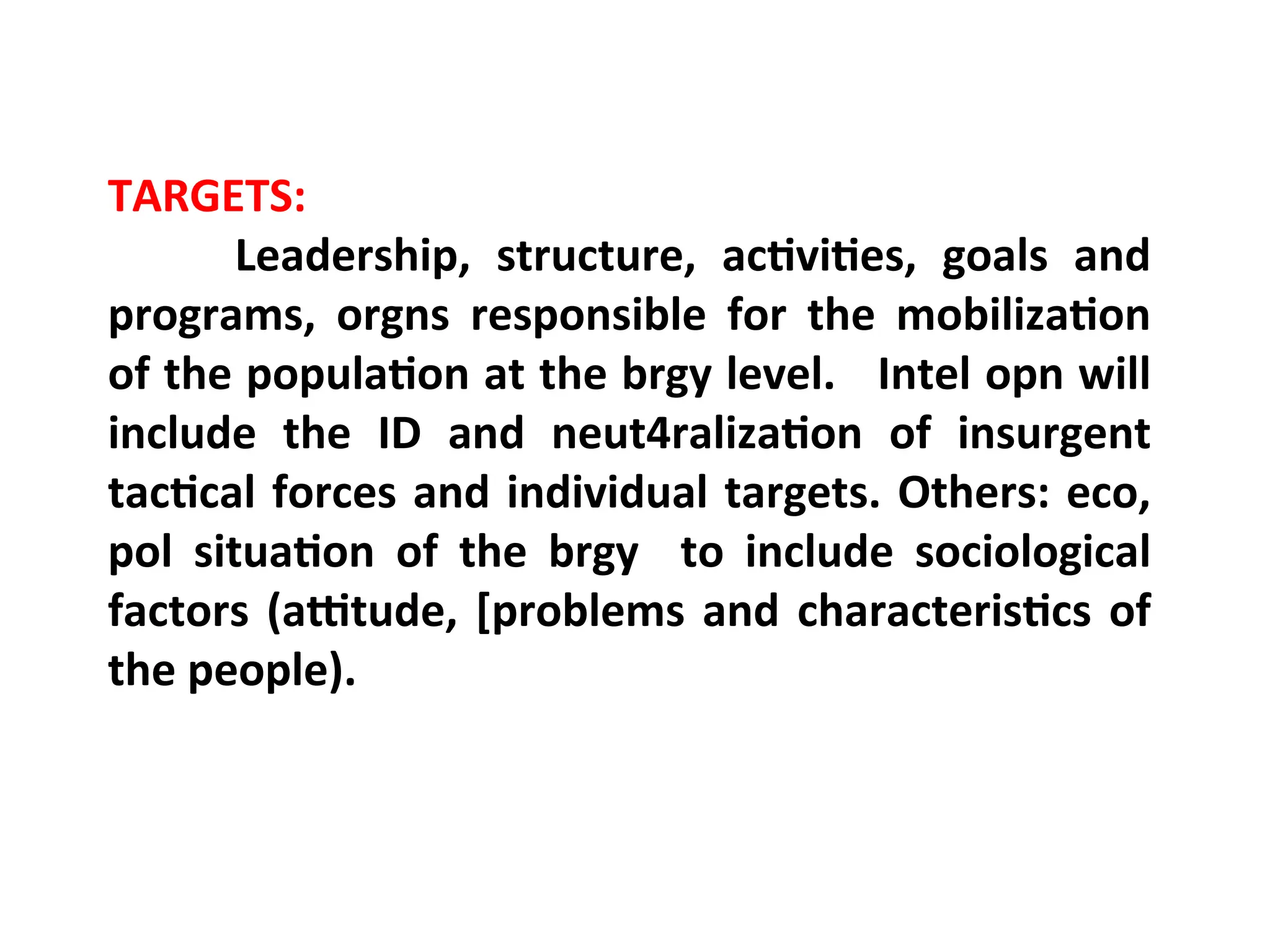 TARGETS:
Leadership, structure, activities, goals and
programs, orgns responsible for the mobilization
of the population at the brgy level. Intel opn will
include the ID and neut4ralization of insurgent
tactical forces and individual targets. Others: eco,
pol situation of the brgy to include sociological
factors (attitude, [problems and characteristics of
the people).
 