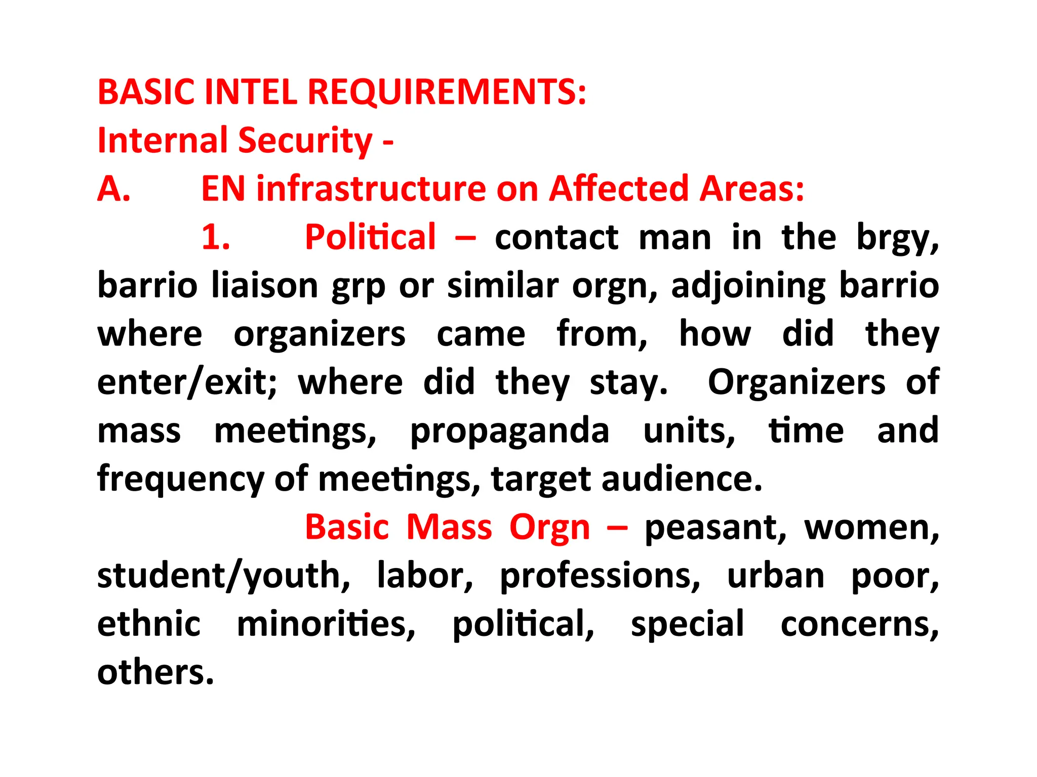 BASIC INTEL REQUIREMENTS:
Internal Security -
A. EN infrastructure on Affected Areas:
1. Political – contact man in the brgy,
barrio liaison grp or similar orgn, adjoining barrio
where organizers came from, how did they
enter/exit; where did they stay. Organizers of
mass meetings, propaganda units, time and
frequency of meetings, target audience.
Basic Mass Orgn – peasant, women,
student/youth, labor, professions, urban poor,
ethnic minorities, political, special concerns,
others.
 