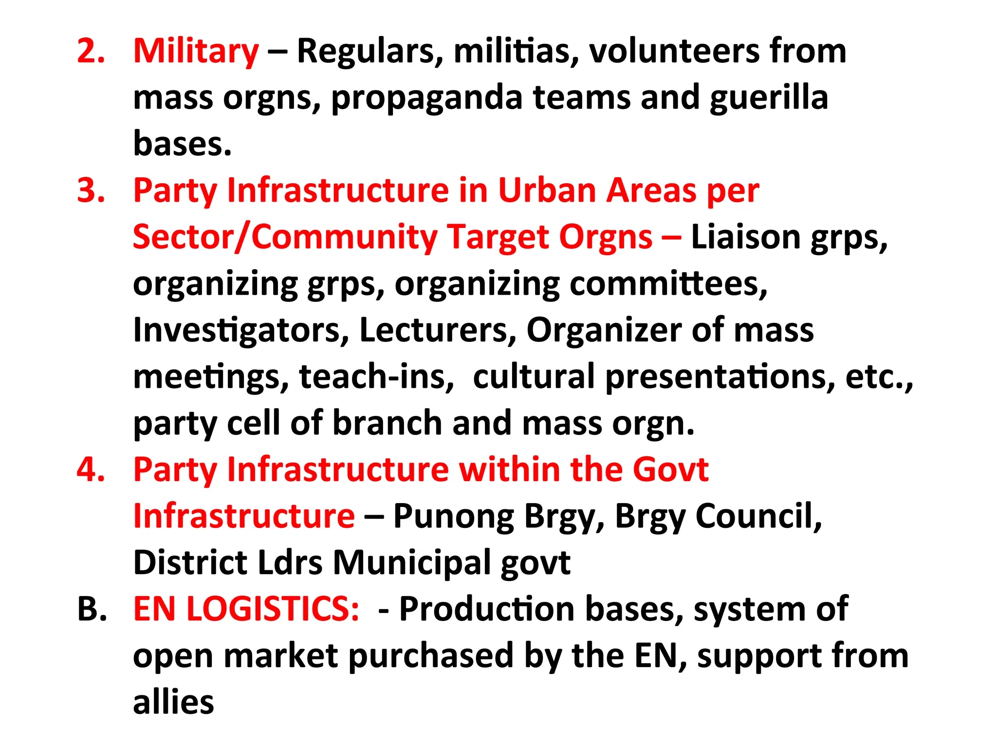 2. Military – Regulars, militias, volunteers from
mass orgns, propaganda teams and guerilla
bases.
3. Party Infrastructure in Urban Areas per
Sector/Community Target Orgns – Liaison grps,
organizing grps, organizing committees,
Investigators, Lecturers, Organizer of mass
meetings, teach-ins, cultural presentations, etc.,
party cell of branch and mass orgn.
4. Party Infrastructure within the Govt
Infrastructure – Punong Brgy, Brgy Council,
District Ldrs Municipal govt
B. EN LOGISTICS: - Production bases, system of
open market purchased by the EN, support from
allies
 