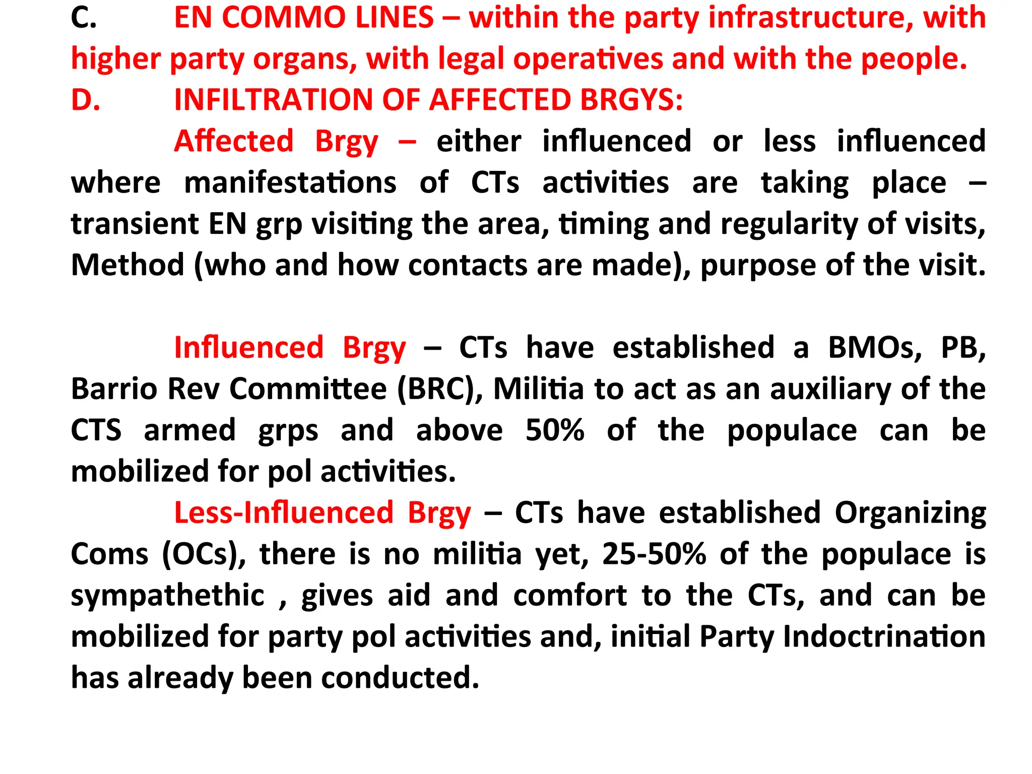 C. EN COMMO LINES – within the party infrastructure, with
higher party organs, with legal operatives and with the people.
D. INFILTRATION OF AFFECTED BRGYS:
Affected Brgy – either influenced or less influenced
where manifestations of CTs activities are taking place –
transient EN grp visiting the area, timing and regularity of visits,
Method (who and how contacts are made), purpose of the visit.
Influenced Brgy – CTs have established a BMOs, PB,
Barrio Rev Committee (BRC), Militia to act as an auxiliary of the
CTS armed grps and above 50% of the populace can be
mobilized for pol activities.
Less-Influenced Brgy – CTs have established Organizing
Coms (OCs), there is no militia yet, 25-50% of the populace is
sympathethic , gives aid and comfort to the CTs, and can be
mobilized for party pol activities and, initial Party Indoctrination
has already been conducted.
 