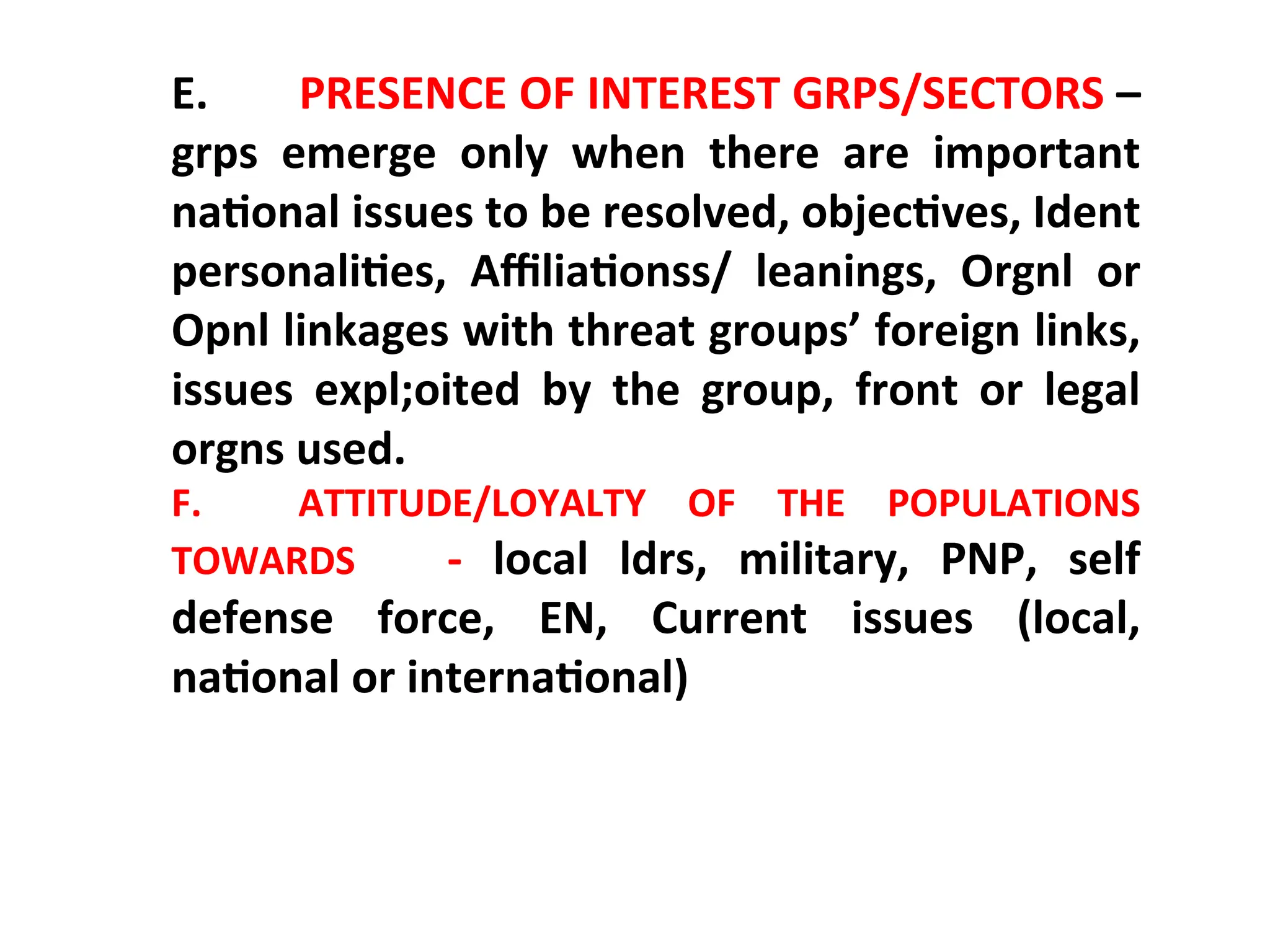 E. PRESENCE OF INTEREST GRPS/SECTORS –
grps emerge only when there are important
national issues to be resolved, objectives, Ident
personalities, Affiliationss/ leanings, Orgnl or
Opnl linkages with threat groups’ foreign links,
issues expl;oited by the group, front or legal
orgns used.
F. ATTITUDE/LOYALTY OF THE POPULATIONS
TOWARDS - local ldrs, military, PNP, self
defense force, EN, Current issues (local,
national or international)
 