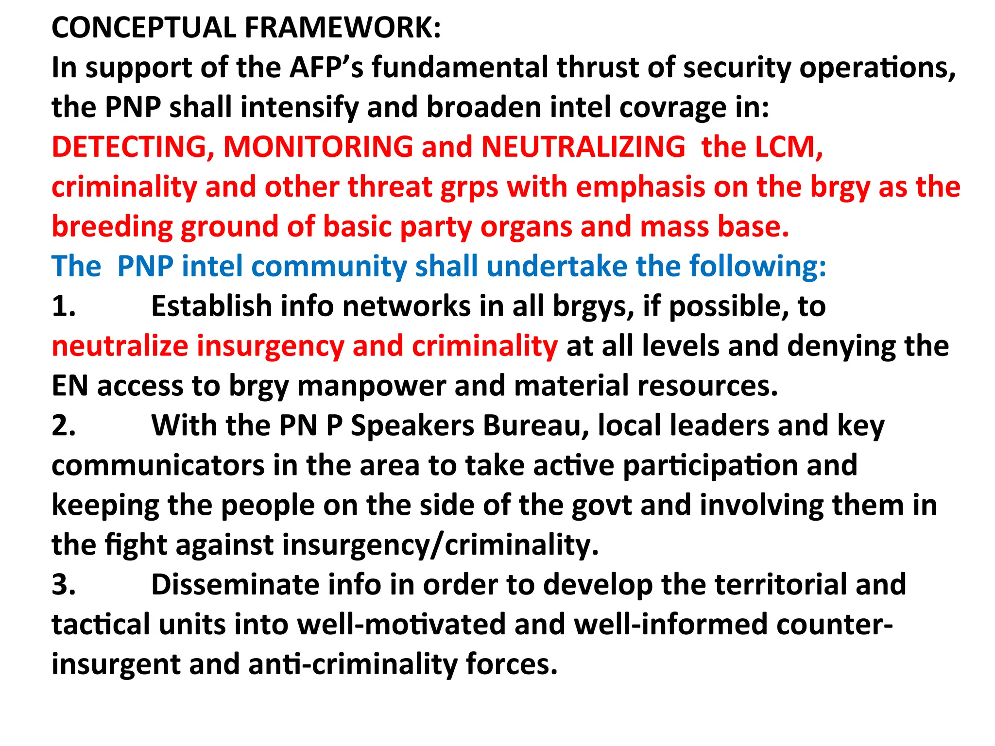 CONCEPTUAL FRAMEWORK:
In support of the AFP’s fundamental thrust of security operations,
the PNP shall intensify and broaden intel covrage in:
DETECTING, MONITORING and NEUTRALIZING the LCM,
criminality and other threat grps with emphasis on the brgy as the
breeding ground of basic party organs and mass base.
The PNP intel community shall undertake the following:
1. Establish info networks in all brgys, if possible, to
neutralize insurgency and criminality at all levels and denying the
EN access to brgy manpower and material resources.
2. With the PN P Speakers Bureau, local leaders and key
communicators in the area to take active participation and
keeping the people on the side of the govt and involving them in
the fight against insurgency/criminality.
3. Disseminate info in order to develop the territorial and
tactical units into well-motivated and well-informed counter-
insurgent and anti-criminality forces.
 