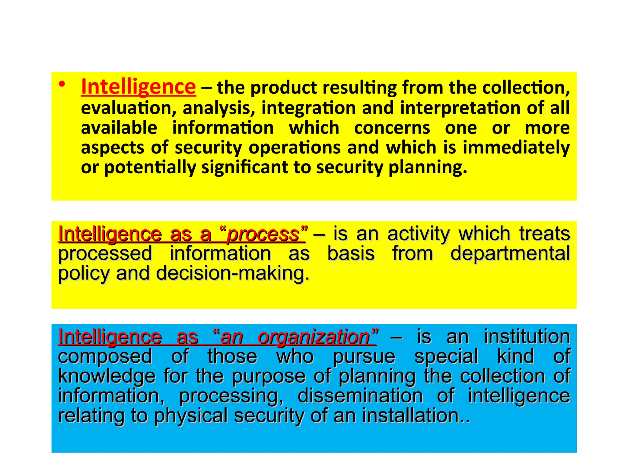 • Intelligence – the product resulting from the collection,
evaluation, analysis, integration and interpretation of all
available information which concerns one or more
aspects of security operations and which is immediately
or potentially significant to security planning.
Intelligence as a “
Intelligence as a “process”
process” – is an activity which treats
– is an activity which treats
processed information as basis from departmental
processed information as basis from departmental
policy and decision-making.
policy and decision-making.
Intelligence as “
Intelligence as “an
an organization”
organization” – is an institution
– is an institution
composed of those who pursue special kind of
composed of those who pursue special kind of
knowledge for the purpose of planning the collection of
knowledge for the purpose of planning the collection of
information, processing, dissemination of intelligence
information, processing, dissemination of intelligence
relating to physical security of an installation..
relating to physical security of an installation..
 