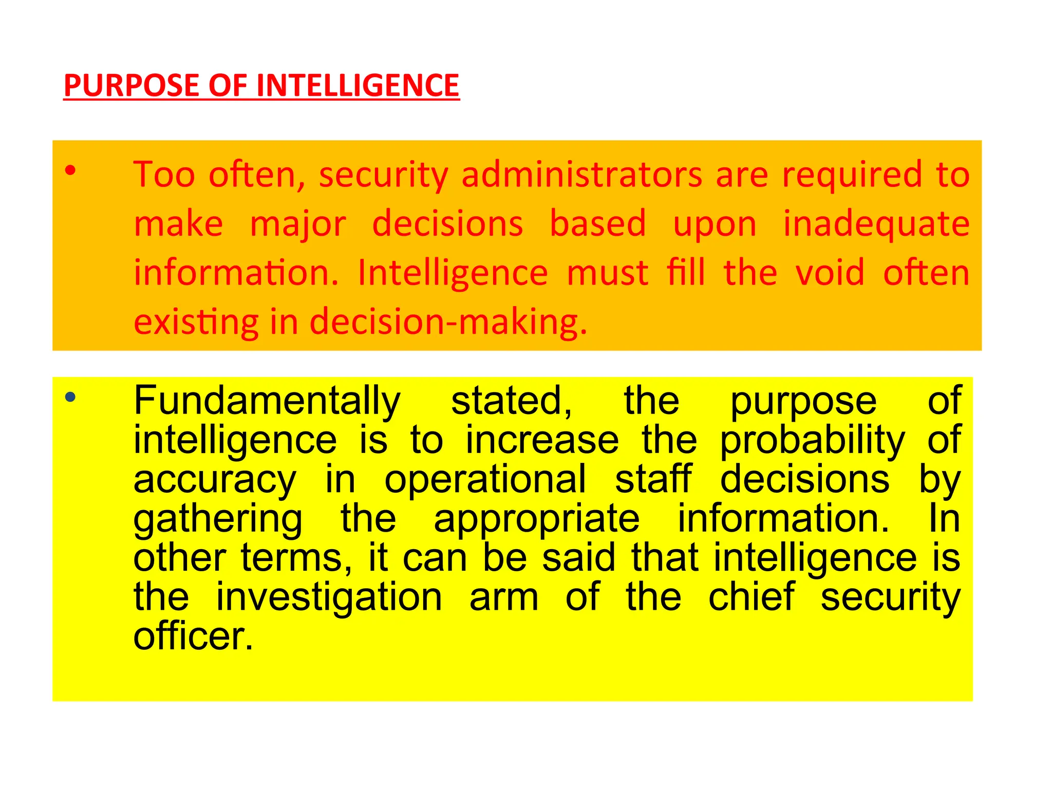 PURPOSE OF INTELLIGENCE
• Too often, security administrators are required to
make major decisions based upon inadequate
information. Intelligence must fill the void often
existing in decision-making.
• Fundamentally stated, the purpose of
intelligence is to increase the probability of
accuracy in operational staff decisions by
gathering the appropriate information. In
other terms, it can be said that intelligence is
the investigation arm of the chief security
officer.
 