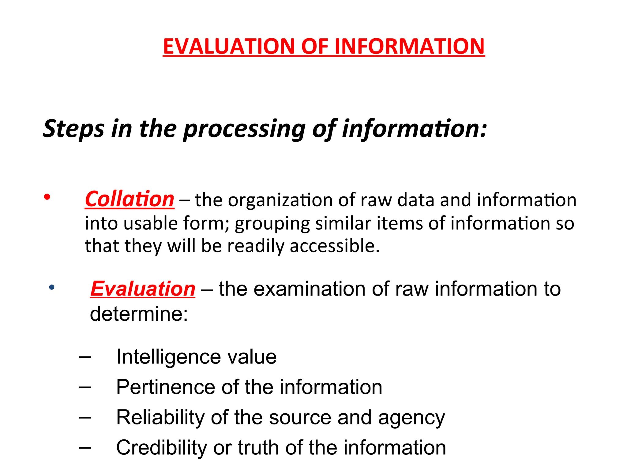 EVALUATION OF INFORMATION
Steps in the processing of information:
• Collation – the organization of raw data and information
into usable form; grouping similar items of information so
that they will be readily accessible.
• Evaluation – the examination of raw information to
determine:
– Intelligence value
– Pertinence of the information
– Reliability of the source and agency
– Credibility or truth of the information
 
