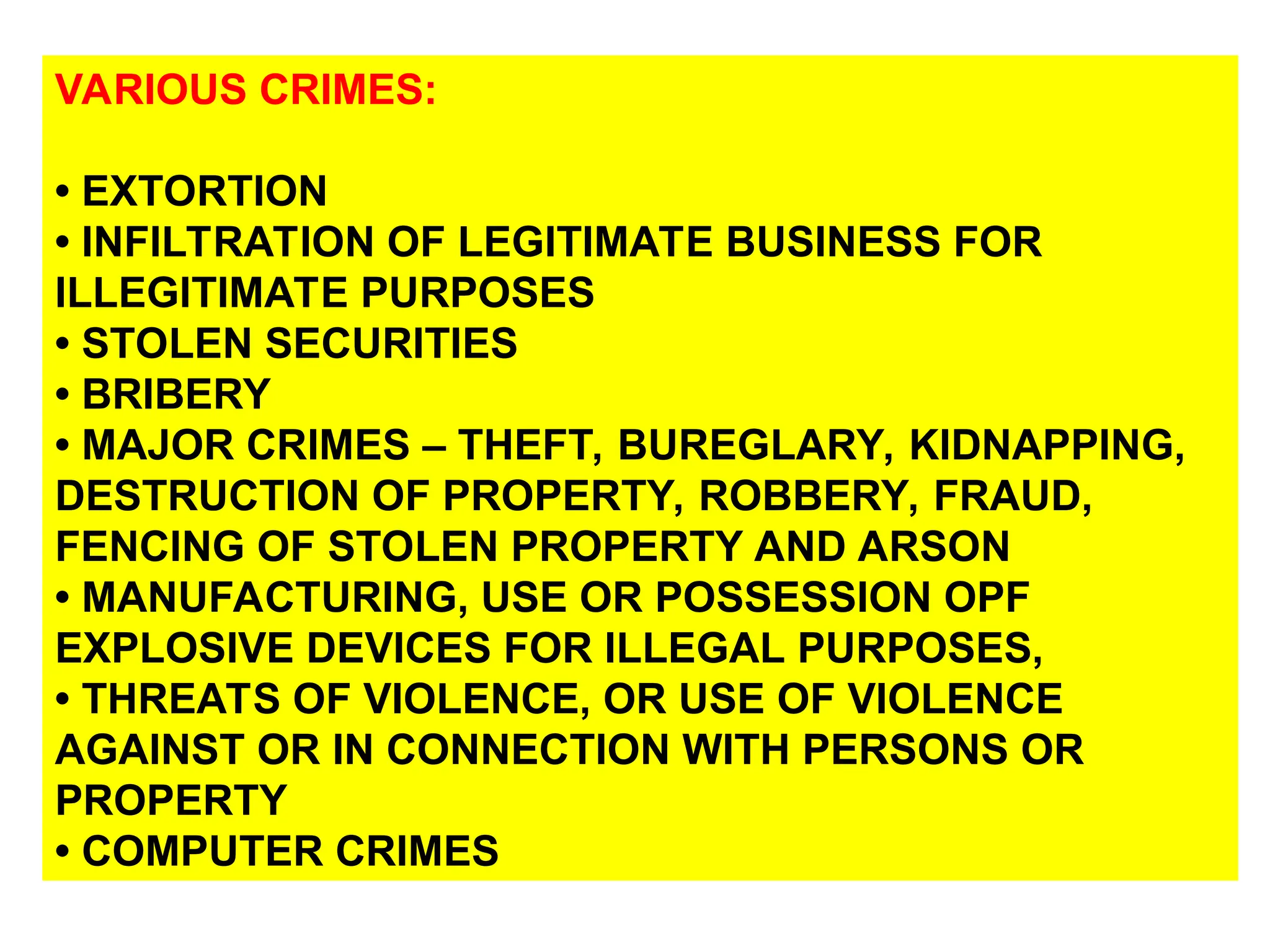 VARIOUS CRIMES:
• EXTORTION
• INFILTRATION OF LEGITIMATE BUSINESS FOR
ILLEGITIMATE PURPOSES
• STOLEN SECURITIES
• BRIBERY
• MAJOR CRIMES – THEFT, BUREGLARY, KIDNAPPING,
DESTRUCTION OF PROPERTY, ROBBERY, FRAUD,
FENCING OF STOLEN PROPERTY AND ARSON
• MANUFACTURING, USE OR POSSESSION OPF
EXPLOSIVE DEVICES FOR ILLEGAL PURPOSES,
• THREATS OF VIOLENCE, OR USE OF VIOLENCE
AGAINST OR IN CONNECTION WITH PERSONS OR
PROPERTY
• COMPUTER CRIMES
 