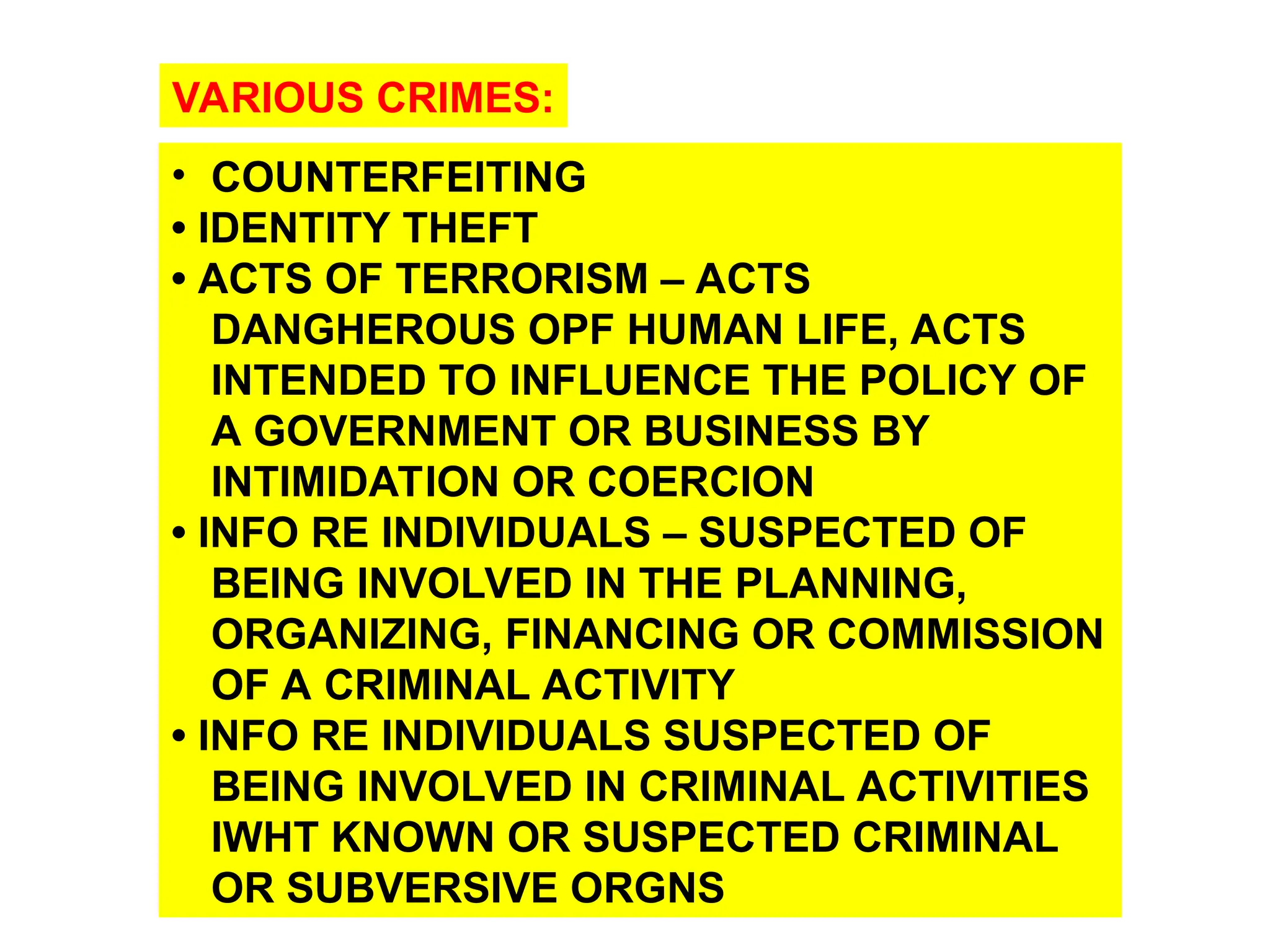 • COUNTERFEITING
• IDENTITY THEFT
• ACTS OF TERRORISM – ACTS
DANGHEROUS OPF HUMAN LIFE, ACTS
INTENDED TO INFLUENCE THE POLICY OF
A GOVERNMENT OR BUSINESS BY
INTIMIDATION OR COERCION
• INFO RE INDIVIDUALS – SUSPECTED OF
BEING INVOLVED IN THE PLANNING,
ORGANIZING, FINANCING OR COMMISSION
OF A CRIMINAL ACTIVITY
• INFO RE INDIVIDUALS SUSPECTED OF
BEING INVOLVED IN CRIMINAL ACTIVITIES
IWHT KNOWN OR SUSPECTED CRIMINAL
OR SUBVERSIVE ORGNS
VARIOUS CRIMES:
 