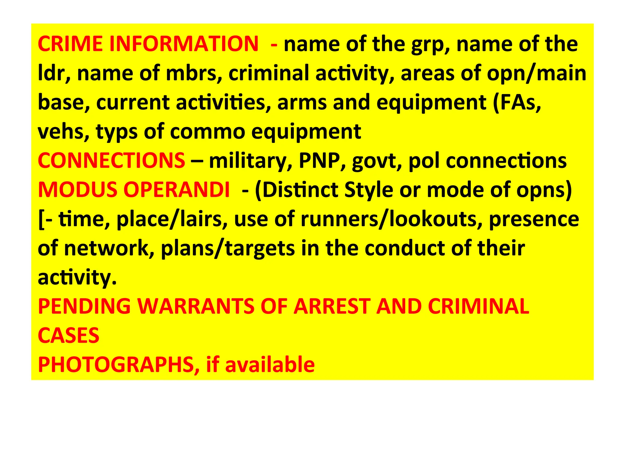 CRIME INFORMATION - name of the grp, name of the
ldr, name of mbrs, criminal activity, areas of opn/main
base, current activities, arms and equipment (FAs,
vehs, typs of commo equipment
CONNECTIONS – military, PNP, govt, pol connections
MODUS OPERANDI - (Distinct Style or mode of opns)
[- time, place/lairs, use of runners/lookouts, presence
of network, plans/targets in the conduct of their
activity.
PENDING WARRANTS OF ARREST AND CRIMINAL
CASES
PHOTOGRAPHS, if available
 