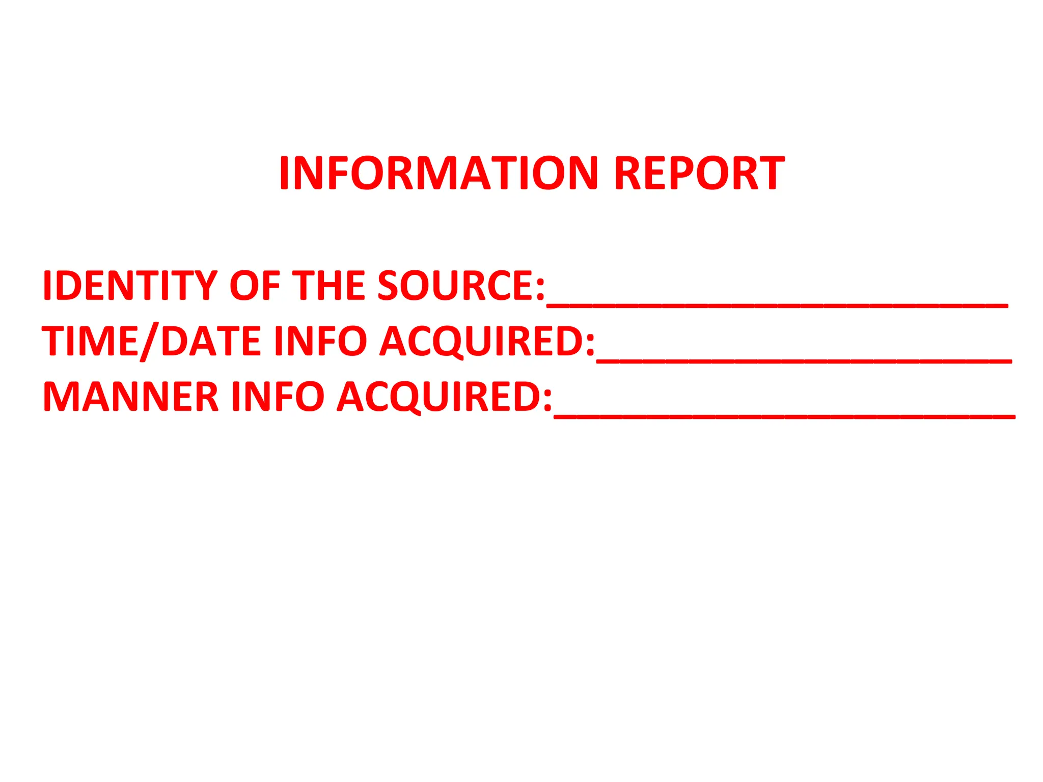 INFORMATION REPORT
IDENTITY OF THE SOURCE:____________________
TIME/DATE INFO ACQUIRED:__________________
MANNER INFO ACQUIRED:____________________
 