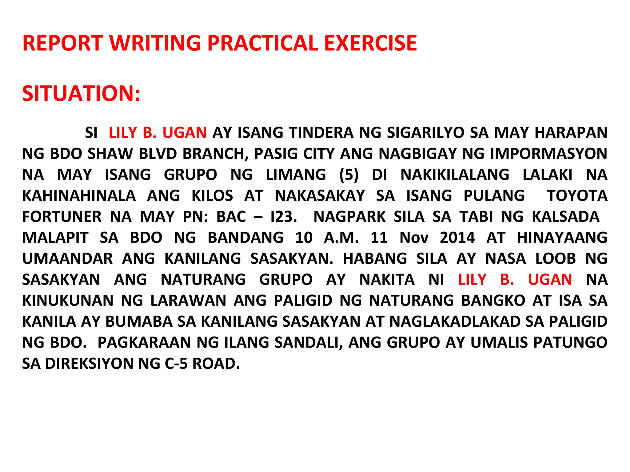 REPORT WRITING PRACTICAL EXERCISE
SITUATION:
SI LILY B. UGAN AY ISANG TINDERA NG SIGARILYO SA MAY HARAPAN
NG BDO SHAW BLVD BRANCH, PASIG CITY ANG NAGBIGAY NG IMPORMASYON
NA MAY ISANG GRUPO NG LIMANG (5) DI NAKIKILALANG LALAKI NA
KAHINAHINALA ANG KILOS AT NAKASAKAY SA ISANG PULANG TOYOTA
FORTUNER NA MAY PN: BAC – I23. NAGPARK SILA SA TABI NG KALSADA
MALAPIT SA BDO NG BANDANG 10 A.M. 11 Nov 2014 AT HINAYAANG
UMAANDAR ANG KANILANG SASAKYAN. HABANG SILA AY NASA LOOB NG
SASAKYAN ANG NATURANG GRUPO AY NAKITA NI LILY B. UGAN NA
KINUKUNAN NG LARAWAN ANG PALIGID NG NATURANG BANGKO AT ISA SA
KANILA AY BUMABA SA KANILANG SASAKYAN AT NAGLAKADLAKAD SA PALIGID
NG BDO. PAGKARAAN NG ILANG SANDALI, ANG GRUPO AY UMALIS PATUNGO
SA DIREKSIYON NG C-5 ROAD.
 