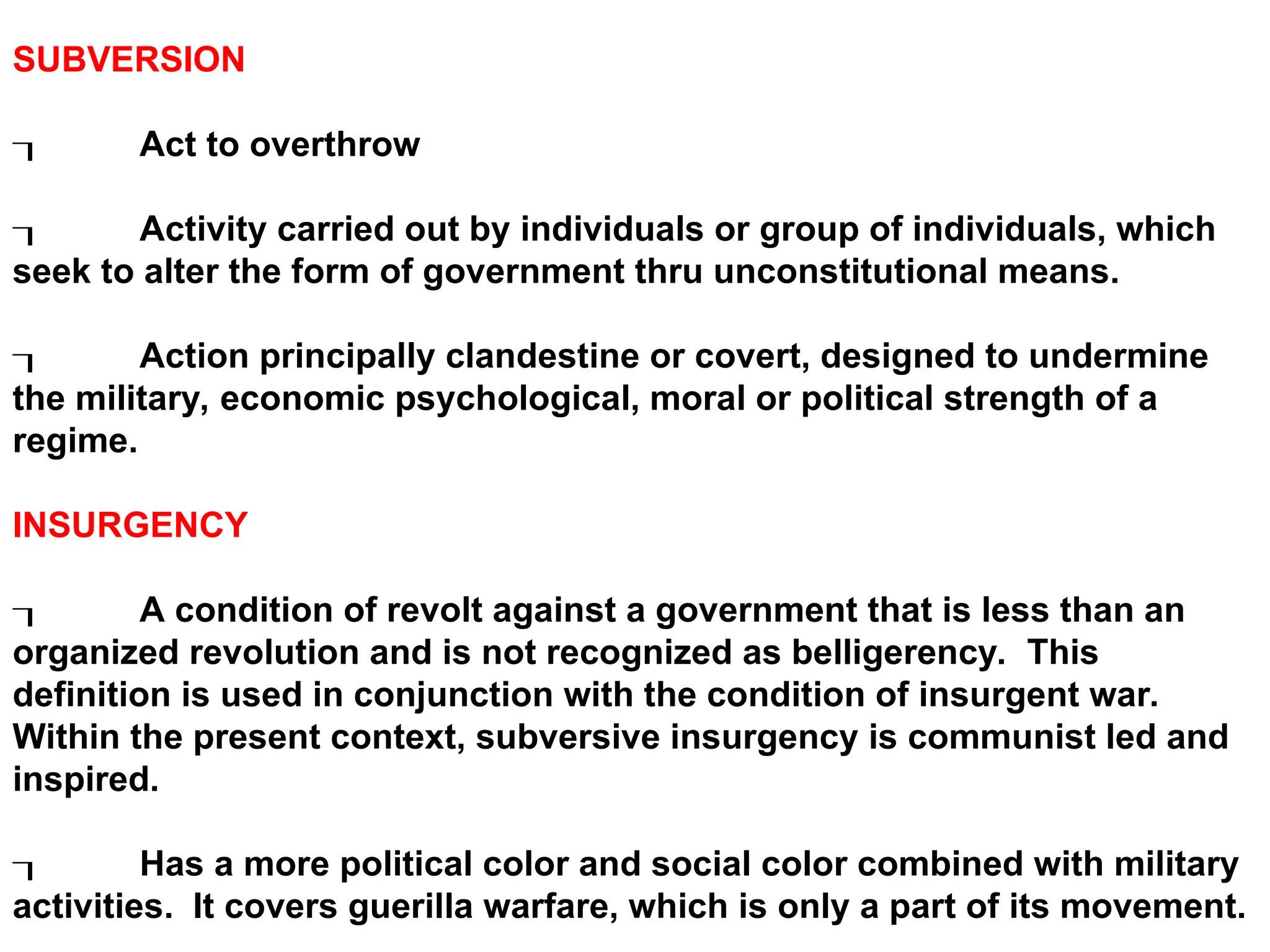 SUBVERSION
 Act to overthrow
 Activity carried out by individuals or group of individuals, which
seek to alter the form of government thru unconstitutional means.
 Action principally clandestine or covert, designed to undermine
the military, economic psychological, moral or political strength of a
regime.
INSURGENCY
 A condition of revolt against a government that is less than an
organized revolution and is not recognized as belligerency. This
definition is used in conjunction with the condition of insurgent war.
Within the present context, subversive insurgency is communist led and
inspired.
 Has a more political color and social color combined with military
activities. It covers guerilla warfare, which is only a part of its movement.
 
