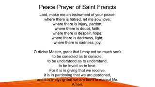 Peace Prayer of Saint Francis
Lord, make me an instrument of your peace:
where there is hatred, let me sow love;
where there is injury, pardon;
where there is doubt, faith;
where there is despair, hope;
where there is darkness, light;
where there is sadness, joy.
O divine Master, grant that I may not so much seek
to be consoled as to console,
to be understood as to understand,
to be loved as to love.
For it is in giving that we receive,
it is in pardoning that we are pardoned,
and it is in dying that we are born to eternal life.
Amen.
 