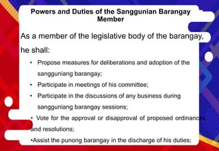 Powers and Duties of the Sanggunian Barangay
Member
As a member of the legislative body of the barangay,
he shall:
• Propose measures for deliberations and adoption of the
sangguniang barangay;
• Participate in meetings of his committee;
• Participate in the discussions of any business during
sangguniang barangay sessions;
• Vote for the approval or disapproval of proposed ordinances
and resolutions;
•Assist the punong barangay in the discharge of his duties;
 