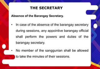 THE SECRETARY
Absence of the Barangay Secretary.
• In case of the absence of the barangay secretary
during sessions, any appointive barangay official
shall perform the powers and duties of the
barangay secretary.
• No member of the sanggunian shall be allowed
to take the minutes of their sessions.
 