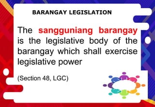 BARANGAY LEGISLATION
The sangguniang barangay
is the legislative body of the
barangay which shall exercise
legislative power
(Section 48, LGC)
 