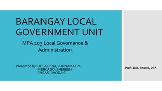 BARANGAY LOCAL
GOVERNMENT UNIT
Presented by: DELA PENA, JONNAMAE M.
MERCADO, SHEREEN
PARAS, RHODA S.
MPA 203 Local Governance &
Administration
Prof: Jo B. Bitonio, DPA
 