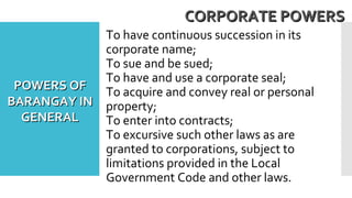 To have continuous succession in its
corporate name;
To sue and be sued;
To have and use a corporate seal;
To acquire and convey real or personal
property;
To enter into contracts;
To excursive such other laws as are
granted to corporations, subject to
limitations provided in the Local
Government Code and other laws.
CORPORATE POWERSCORPORATE POWERS
POWERS OFPOWERS OF
BARANGAY INBARANGAY IN
GENERALGENERAL
 