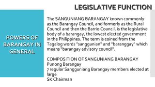 The SANGUNIANG BARANGAY known commonly
as the Barangay Council, and formerly as the Rural
Council and then the Barrio Council, is the legislative
body of a barangay, the lowest elected government
in the Philippines. The term is coined from the
Tagalog words "sanggunian" and "baranggay" which
means "barangay advisory council".
COMPOSITION OF SANGUNIANG BARANGAY
Punong Barangay
7 regular Sangguniang Barangay members elected at
large
SK Chairman
LEGISLATIVE FUNCTIONLEGISLATIVE FUNCTION
POWERS OFPOWERS OF
BARANGAY INBARANGAY IN
GENERALGENERAL
 