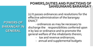(1) It passes ordinances and resolutions for the
effective administration of the barangay
ENACT
- ordinances as may be necessary to
discharge the responsibilities conferred upon
it by law or ordinance and to promote the
general welfare of the inhabitants therein;
- tax and revenue ordinances;
- annual and supplemental budgets
POWERS,DUTIES AND FUNCTIONS OFPOWERS,DUTIES AND FUNCTIONS OF
SANGUNIANG BARANGAYSANGUNIANG BARANGAY
POWERS OFPOWERS OF
BARANGAY INBARANGAY IN
GENERALGENERAL
 
