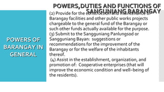 (2) Provide for the construction and maintenance of
Barangay facilities and other public works projects
chargeable to the general fund of the Barangay or
such other funds actually available for the purpose.
(3) Submit to the Sangguniang Panlungsod or
Sangguniang Bayan: suggestions or
recommendations for the improvement of the
Barangay or for the welfare of the inhabitants
thereof.
(4) Assist in the establishment, organization, and
promotion of: Cooperative enterprises (that will
improve the economic condition and well−being of
the residents).
POWERS,DUTIES AND FUNCTIONS OFPOWERS,DUTIES AND FUNCTIONS OF
SANGUNIANG BARANGAYSANGUNIANG BARANGAY
POWERS OFPOWERS OF
BARANGAY INBARANGAY IN
GENERALGENERAL
 