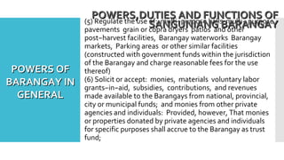 (5) Regulate the use of: multi−purpose halls multi− purpose
pavements grain or copra dryers patios and other
post−harvest facilities, Barangay waterworks Barangay
markets, Parking areas or other similar facilities
(constructed with government funds within the jurisdiction
of the Barangay and charge reasonable fees for the use
thereof)
(6) Solicit or accept: monies, materials voluntary labor
grants−in−aid, subsidies, contributions, and revenues
made available to the Barangays from national, provincial,
city or municipal funds; and monies from other private
agencies and individuals: Provided, however, That monies
or properties donated by private agencies and individuals
for specific purposes shall accrue to the Barangay as trust
fund;
POWERS,DUTIES AND FUNCTIONS OFPOWERS,DUTIES AND FUNCTIONS OF
SANGUNIANG BARANGAYSANGUNIANG BARANGAY
POWERS OFPOWERS OF
BARANGAY INBARANGAY IN
GENERALGENERAL
 